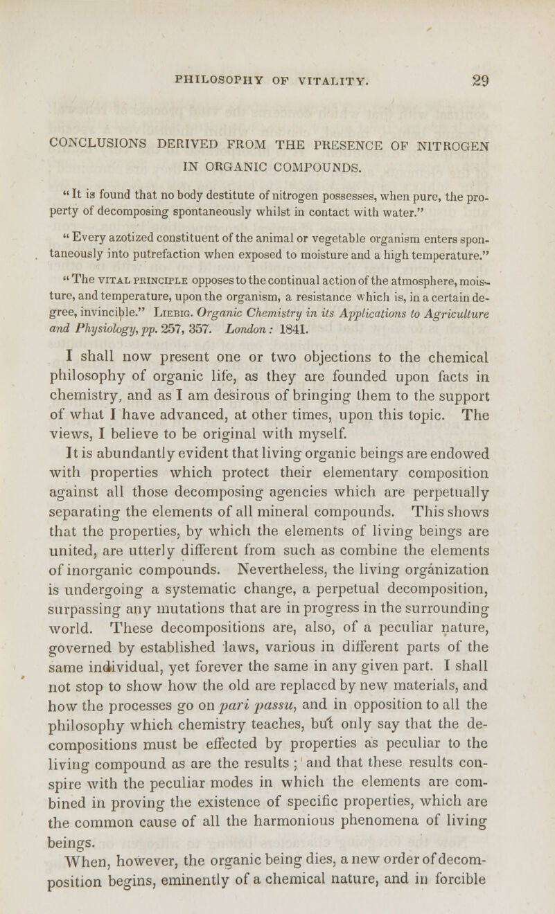 CONCLUSIONS DERIVED FROM THE PRESENCE OF NITROGEN IN ORGANIC COMPOUNDS.  It is found that no body destitute of nitrogen possesses, when pure, the pro- perty of decomposing spontaneously whilst in contact with water.  Every azotized constituent of the animal or vegetable organism enters spon- taneously into putrefaction when exposed to moisture and a high temperature.  The VITAL PRINCIPLE opposes to the continual action of the atmosphere, mois- ture, and temperature, upon the organism, a resistance which is, in a certain de- gree, invincible. Liebig. Organic Chemistry in its Applications to Agriculture and Physiology, pp. 257, 357. London: 1841. I shall now present one or two objections to the chemical philosophy of organic life, as they are founded upon facts in chemistry, and as I am desirous of bringing them to the support of what I have advanced, at other times, upon this topic. The views, I believe to be original with myself. It is abundantly evident that living organic beings are endowed with properties which protect their elementary composition against all those decomposing agencies which are perpetually separating the elements of all mineral compounds. This shows that the properties, by which the elements of living beings are united, are utterly different from such as combine the elements of inorganic compounds. Nevertheless, the living organization is undergoing a systematic change, a perpetual decomposition, surpassing any mutations that are in progress in the surrounding world. These decompositions are, also, of a peculiar nature, governed by established laws, various in different parts of the same individual, yet forever the same in any given part. I shall not stop to show how the old are replaced by new materials, and how the processes go on pari passu, and in opposition to all the philosophy which chemistry teaches, but only say that the de- compositions must be effected by properties as peculiar to the living compound as are the results ;' and that these results con- spire with the peculiar modes in which the elements are com- bined in proving the existence of specific properties, which are the common cause of all the harmonious phenomena of living beings. AVhen, however, the organic being dies, a new order of decom- position begins, eminently of a chemical nature, and in forcible