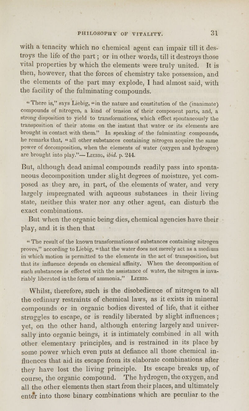 with a tenacity which no chemical agent can impair till it des- troys the life of the part; or in other words, till it destroys those vital properties by which the elements were truly united. It is then, however, that the forces of chemistry take possession, and the elements of the part may explode, I had almost said, with the facility of the fulminating compounds. There is, says Liebig, in the nature and constitution of the (inanimate) compounds of nitrogen, a kind of tension of their component parts, and, a strong disposition to yield to transformations, which effect spontaneously the transposition of their atoms on the instant that water or its elements are brought in contact with them. In speaking of the fulminating compounds, he remarks that,  all other substances containing nitrogen acquire the same power of decomposition, when the elements of water (oxygen and hydrogen) are brought into play.—Liebig, ibid. p. 244. But, although dead animal compounds readily pass into sponta- neous decomposition under slight degrees of moisture, yet com- posed as they are, in part, of the elements of water, and very largely impregnated with aqueous substances in their living state, neither this water nor any other agent, can disturb the exact combinations. But when the organic being dies, chemical agencies have their play, and it is then that  The result of the known transformations of substances containing nitrogen proves, according to Liebig, that the water does not merely act as a medium in which motion is permitted to the elements in the act of transposition, but that its influence depends on chemical affinity. When the decomposition of such substances is effected with the assistance of water, the nitrogen is inva- riably liberated in the form of ammonia. Liebig. Whilst, therefore, such is the disobedience of nitrogen to all the ordinary restraints of chemical laws, as it exists in mineral compounds or in organic bodies divested of life, that it either struggles to escape, or is readily liberated by slight influences ; yet, on the other hand, although entering largely and univer- sally into organic beings, it is intimately combined in all with other elementary principles, and is restrained in its place by some power which even puts at defiance all those chemical in- fluences that aid its escape from its elaborate combinations after they have lost the living principle. Its escape breaks up, of course, the organic compound. The hydrogen, the oxygen, and all the other elements then start from their places, and ultimately enter into those binary combinations which are peculiar to the