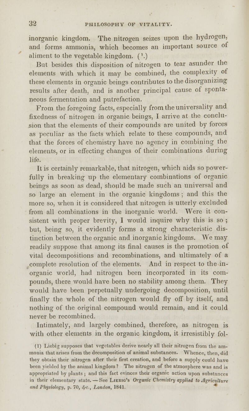 inorganic kingdom. The nitrogen seizes upon the hydrogen, and forms ammonia, which becomes an important source of aliment to the vegetable kingdom. ('.) But besides this disposition of nitrogen to tear asunder the elements with which it may be combined, the complexity of these elements in organic beings contributes to the disorganizing results after death, and is another principal cause of sponta- neous fermentation and putrefaction. From the foregoing facts, especially from the universality and fixedness of nitrogen in organic beings, I arrive at the conclu- sion that the elements of their compounds are united by forces as peculiar as the facts which relate to these compounds, and that the forces of chemistry have no agency in combining the elements, or in effecting changes of their combinations during life. It is certainly remarkable, that nitrogen, which aids so power- fully in breaking up the elementary combinations of organic beings as soon as dead, should be made such an universal and so large an element in the organic kingdoms ; and this the more so, when it is considered that nitrogen is utterly excluded from all combinations in the inorganic world. Were it con- sistent with proper brevity, I would inquire why this is so ; but, being so, it evidently forms a strong characteristic dis- tinction between the organic and inorganic kingdoms. We may readily suppose that among its final causes is the promotion of vital decompositions and recombinations, and ultimately of a complete resolution of the elements. And in respect to the in- organic world, had nitrogen been incorporated in its com- pounds, there would have been no stability among them. They would have been perpetually undergoing decomposition, until finally the whole of the nitrogen would fly off by itself, and nothing of the original compound would remain, and it could never be recombined. Intimately, and largely combined, therefore, as nitrogen is with other elements in the organic kingdom, it irresistibly fol- (1) Liebig supposes that vegetables derive nearly all their nitrogen from the am- monia that arises from the decomposition of animal substances. Whence, then, did they obtain their nitrogen after their first creation, and before a supply could have been yielded by the animal kingdom? The nitrogen of the atmosphere was and is appropriated by plants ; and this fact evinces their organic action upon substances in their elementary state. — See Liebig's Organic Chemistry applied to •Agriculture and Physiology, p. 70, ^c, London, I84L