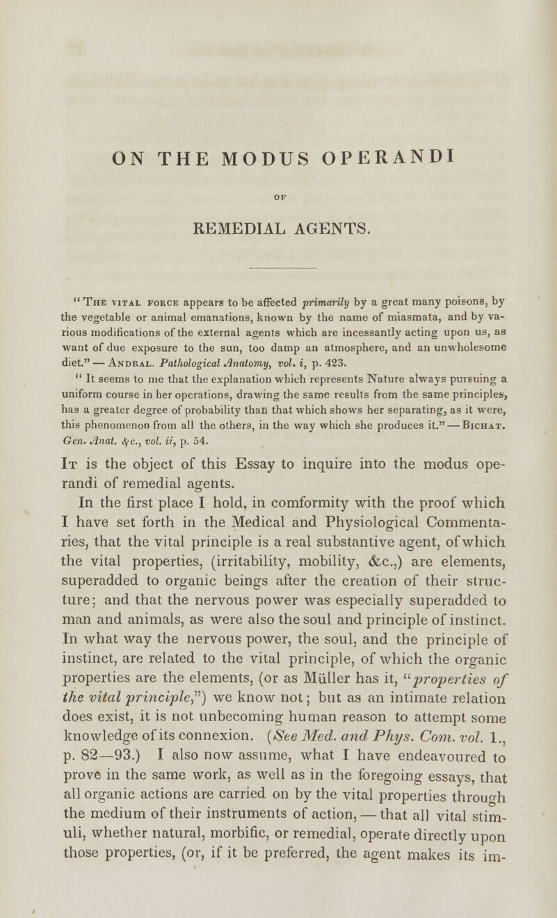 ON THE MODUS OPERANDI REMEDIAL AGENTS.  The vital force appears to be affected primarily by a great many poisons, by the vegetable or animal emanations, known by the name of miasmata, and by va- rious modifications of the external agents which are incessantly acting upon us, as want of due exposure to the sun, too damp an atmosphere, and an unwholesome diet. — Andkal. Pathological Anatomy, vol. i, p. 423.  It seems to me that the explanation which represents Nature always pursuing a uniform course in her operations, drawing the same results from the same principles, has a greater degree of probability than that which shows her separating, as it were, this phenomenon from all the others, in the way which she produces it. — Bichat. Gen. Anat. iSfC, vol. ii, p. 54. It is the object of this Essay to inquire into the modus ope- randi of remedial agents. In the first place I hold, in comformity with the proof which I have set forth in the Medical and Physiological Commenta- ries, that the vital principle is a real substantive agent, of which the vital properties, (irritability, mobility, (fcc,,) are elements, superadded to organic beings after the creation of their struc- ture; and that the nervous power was especially superadded to man and animals, as were also the soul and principle of instinct. In what way the nervous power, the soul, and the principle of instinct, are related to the vital principle, of which the organic properties are the elements, (or as Muller has it, ^'properties of the vital principle,^') we know not; but as an intimate relation does exist, it is not unbecoming human reason to attempt some knowledge of its connexion. {iSee Med. and Phys. Com. vol. 1., p. 82—93.) I also now assume, what I have endeavoured to prove in the same work, as well as in the foregoing essays, that all organic actions are carried on by the vital properties throuo-h the medium of their instruments of action, — that all vital stim- uli, whether natural, morbific, or remedial, operate directly upon those properties, (or, if it be preferred, the agent makes its im-