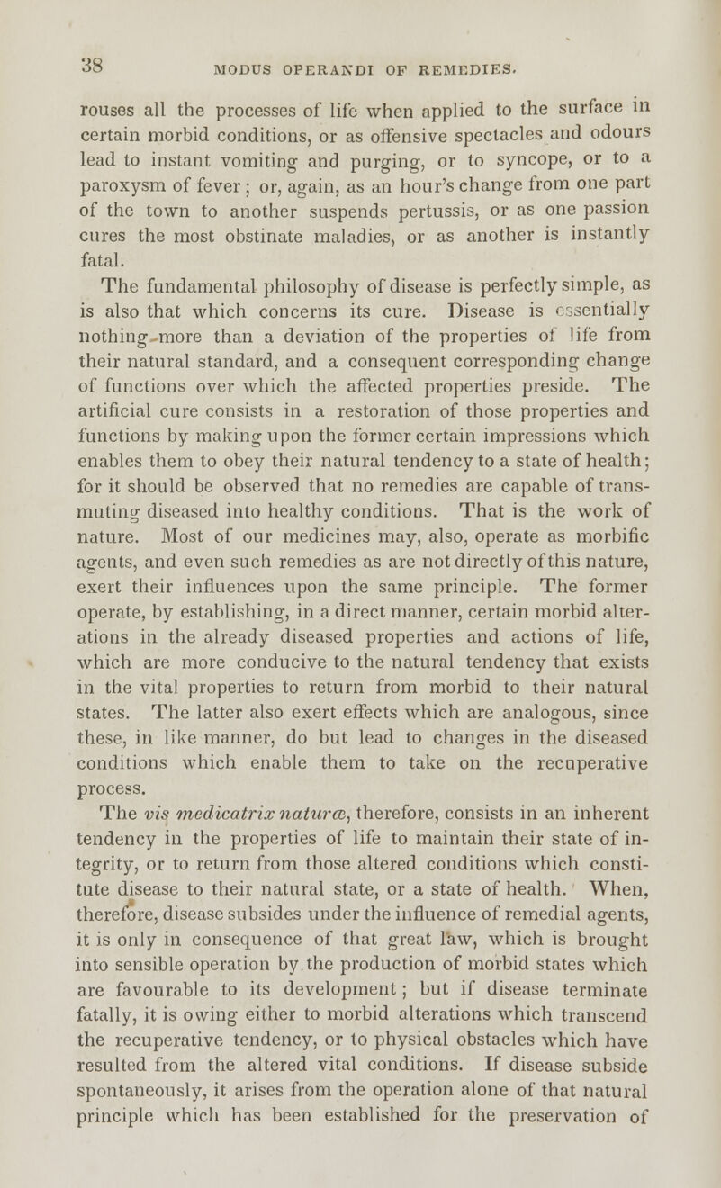 rouses all the processes of life when applied to the surface in certain morbid conditions, or as offensive spectacles and odours lead to instant vomiting and purging, or to syncope, or to a paroxysm of fever ; or, again, as an hour's change from one part of the town to another suspends pertussis, or as one passion cures the most obstinate maladies, or as another is instantly fatal. The fundamental philosophy of disease is perfectly simple, as is also that which concerns its cure. Disease is essentially nothing-more than a deviation of the properties of life from their natural standard, and a consequent corresponding change of functions over which the affected properties preside. The artificial cure consists in a restoration of those properties and functions by making upon the former certain impressions which enables them to obey their natural tendency to a state of health; for it should be observed that no remedies are capable of trans- muting diseased into healthy conditions. That is the work of nature. Most of our medicines may, also, operate as morbific agents, and even such remedies as are not directly of this nature, exert their influences upon the same principle. The former operate, by establishing, in a direct manner, certain morbid alter- ations in the already diseased properties and actions of life, which are more conducive to the natural tendency that exists in the vital properties to return from morbid to their natural states. The latter also exert effects which are analogous, since these, in like manner, do but lead to changes in the diseased conditions which enable them to take on the recuperative process. The vis medicatrix natiircB, therefore, consists in an inherent tendency in the properties of life to maintain their state of in- tegrity, or to return from those altered conditions which consti- tute disease to their natural state, or a state of health. When, therefore, disease subsides under the influence of remedial agents, it is only in consequence of that great I'aw, which is brought into sensible operation by the production of morbid states which are favourable to its development; but if disease terminate fatally, it is owing either to morbid alterations which transcend the recuperative tendency, or to physical obstacles which have resulted from the altered vital conditions. If disease subside spontaneously, it arises from the operation alone of that natural principle which has been established for the preservation of