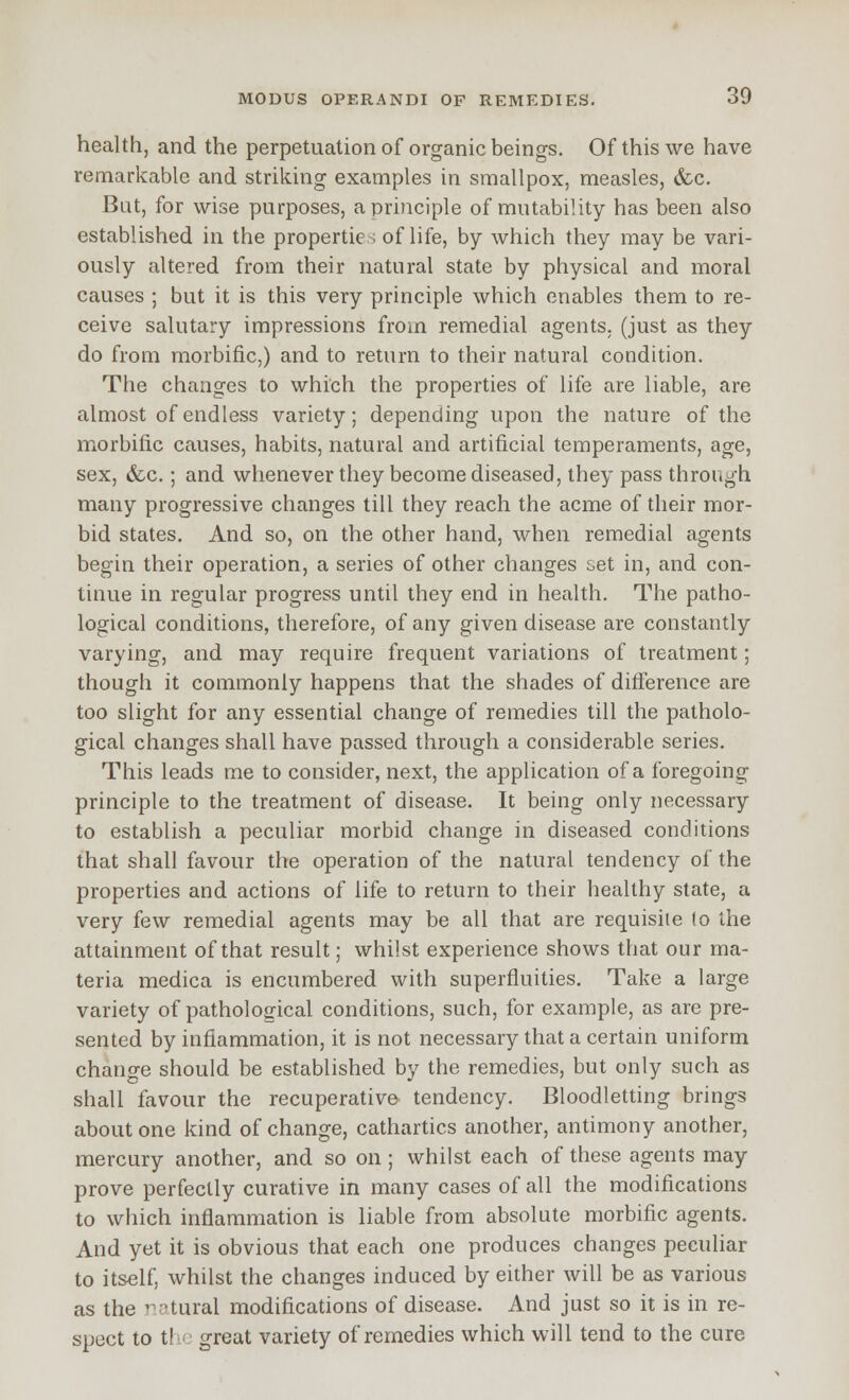 health, and the perpetuation of organic beings. Of this we have remarkable and striking examples in smallpox, measles, &c. But, for wise purposes, a principle of mutability has been also established in the properties of life, by which they may be vari- ously altered from their natural state by physical and moral causes ; but it is this very principle which enables them to re- ceive salutary impressions from remedial agents, (just as they do from morbific,) and to return to their natural condition. The changes to which the properties of life are liable, are almost of endless variety; depending upon the nature of the morbific causes, habits, natural and artificial temperaments, age, sex, &c.; and whenever they become diseased, they pass through many progressive changes till they reach the acme of their mor- bid states. And so, on the other hand, when remedial agents begin their operation, a series of other changes set in, and con- tinue in regular progress until they end in health. The patho- logical conditions, therefore, of any given disease are constantly varying, and may require frequent variations of treatment; though it commonly happens that the shades of difference are too slight for any essential change of remedies till the patholo- gical changes shall have passed through a considerable series. This leads me to consider, next, the application of a foregoing principle to the treatment of disease. It being only necessary to establish a peculiar morbid change in diseased conditions that shall favour the operation of the natural tendency of the properties and actions of life to return to their healthy state, a very few remedial agents may be all that are requisite (o the attainment of that result; whilst experience shows that our ma- teria medica is encumbered with superfluities. Take a large variety of pathological conditions, such, for example, as are pre- sented by inflammation, it is not necessary that a certain uniform change should be established by the remedies, but only such as shall favour the recuperative tendency. Bloodletting brings about one kind of change, cathartics another, antimony another, mercury another, and so on; whilst each of these agents may prove perfectly curative in many cases of all the modifications to which inflammation is liable from absolute morbific agents. And yet it is obvious that each one produces changes peculiar to itself, whilst the changes induced by either will be as various as the ratural modifications of disease. And just so it is in re- spect to t!v' great variety of remedies which will tend to the cure