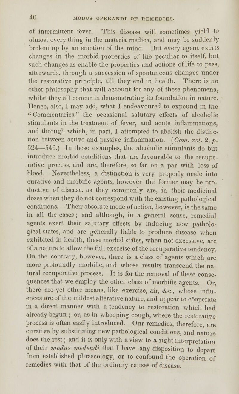 of intermittent fever. This disease will sometimes yield to almost every thing in the materia medica, and may be suddenly broken up by an emotion of the mind. But every agent exerts changes in the morbid properties of life peculiar to itself, but such changes as enable the properties and actions of life to pass, afterwards, through a succession of spontaneous changes under the restorative principle, till they end in health. There is no other philosophy that will account for any of these phenomena, whilst they all concur in demonstrating its foundation in nature. Hence, also, I may add, what I endeavoured to expound in the  Commentaries, the occasional salutary effects of alcoholic stimulants in the treatment of fever, and acute inflammations, and through which, in part, I attempted to abolish the distinc- tion between active and passive inflammation. [Com. vol. 2,p. 524—546.) In these examples, the alcoholic stimulants do but introduce morbid conditions that are favourable to the recupe- rative process, and are, therefore, so far on a par with loss of blood. Nevertheless, a distinction is very properly made into curative and morbific agents, however the former may be pro- ductive of disease, as they commonly are, in their medicinal doses when they do not correspond with the existing pathological conditions. Their absolute mode of action, however, is the same in all the cases; and although, in a general sense, remedial agents exert their salutary effects by inducing new patholo- gical states, and are generally liable to produce disease when exhibited in health, these morbid states, when not excessive, are of a nature to allow the full exercise of the recuperative tendency. On the contrary, however, there is a class of agents which are more profoundly morbific, and whose results transcend the na- tural recuperative process. It is for the removal of these conse- quences that we employ the other class of morbific agents. Or, there are yet other means, like exercise, air, &c., whose influ- ences are of the mildest alterative nature, and appear to cooperate in a direct manner with a tendency to restoration which had already begun ; or, as in whooping cough, where the restorative process is often easily introduced. Our remedies, therefore are curative by substituting new pathological conditions, and nature does the rest; and it is only with a view to a right interpretation of their modus medendi that I have any disposition to depart from established phraseology, or to confound the operation of remedies with that of the ordinary causes of disease.