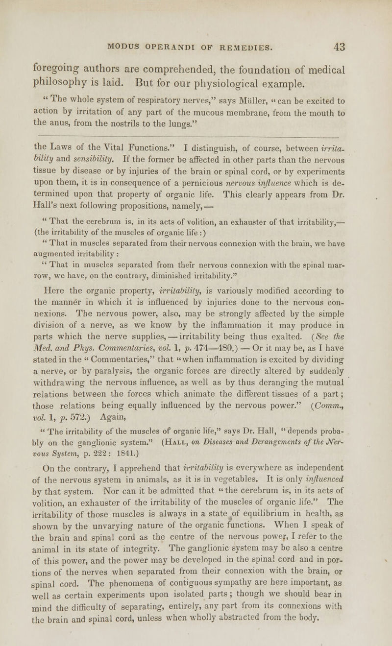 foregoing authors are comprehended, the foundation of medical philosophy is laid. But for our physiological example.  The whole system of respiratory nerves, says Miiller,  can be excited to action by irritation of any part of the mucous membrane, from the mouth to the anus, from the nostrils to the lungs. the Laws of the Vital Functions. I distinguish, of course, between irrita- bility and sensibility. If the former be afFected in other parts than the nervous tissue by disease or by injuries of the brain or spinal cord, or by experiments upon them, it is in consequence of a pernicious nervous influence which is de- termined upon that property of organic life. This clearly appears from Dr. Hall's next following propositions, namely,—  That the cerebrum is, in its acts of volition, an exhauster of that irritability,— (the irritability of the muscles of organic life :)  That in muscles separated from their nervous connexion with the brain, we have augmented irritability :  That in muscles separated from thefr nervous connexion with the spinal mar- row, we have, on the contrary, diminished irritability. Here the organic property, irrilabiliiy, is variously modified according to the manner in which it is influenced by injuries done to the nervous con- nexions. The nervous power, also, may be strongly afFected by the simple division of a nerve, as we know by the inflammation it may produce in parts which the nerve supplies, — irritability being thus exalted. (See the Med. and Fhys. Commentaries, vol. 1, p. 474—480.) — Or it may be, as I have stated in the  Commentaries, that when inflammation is excited by dividing a nerve, or by paralysis, the organic forces are directly altered by suddenly withdrawing the nervous influence, as well as by thus deranging the mutual relations between the forces which animate the different tissues of a part; those relations being equally influenced by the nervous power. {Comm., vol. 1, f. 572.) Again,  The irritability of the muscles of organic life, says Dr. Hall,  depends proba- bly on the ganglionic system. (Hall, on Diseases and Derangements of the J^er- vous System, p. 222 : 1841.) On the contrary, I apprehend that irritability is everywhere as independent of the nervous system in animals, as it is in vegetables. It is only influenced by that system. Nor can it be admitted that  the cerebrum is, in its acts of volition, an exhauster of the irritability of the muscles of organic life. The irritability of those muscles is always in a state of equilibrium in health, as shown by the unvarying nature of the organic functions. When I speak of the brain and spinal cord as the centre of the nervous power, I refer to the animal in its state of mtegrity. The ganglionic system may be also a centre of this power, and the power may be developed in the spina! cord and in por- tions of the nerves when separated from their connexion with the brain, or spinal cord. The phenomena of contiguous sympathy are here important, as well as certain experiments upon isolated parts; though we should bear in mind the difficulty of separating, entirely, any part from its connexions with the brain and spinal cord, unless when wholly abstracted from the body.