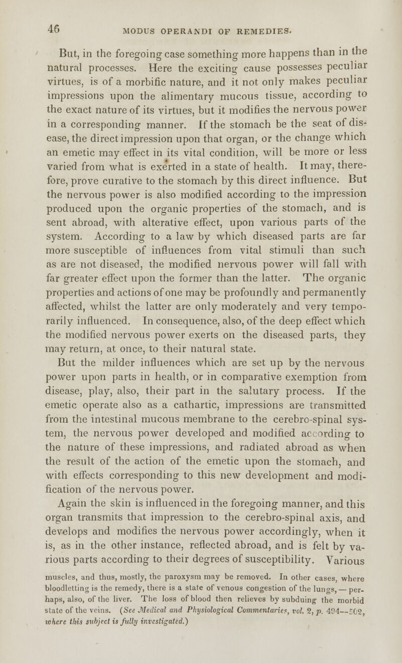 But, in the foregoing case something more happens than in the natural processes. Here the exciting cause possesses peculiar virtues, is of a morbific nature, and it not only makes peculiar impressions upon the alimentary mucous tissue, according to the exact nature of its virtues, but it modifies the nervous power in a corresponding manner. If the stomach be the seat of dis- ease, the direct impression upon that organ, or the change which an emetic may effect in its vital condition, will be more or less varied from what is exerted in a state of health. It may, there- fore, prove curative to the stomach by this direct influence. But the nervous power is also modified according to the impression produced upon the organic properties of the stomach, and is sent abroad, with alterative effect, upon various parts of the system. According to a law by which diseased parts are far more susceptible of influences from vital stimuli than such as are not diseased, the modified nervous power will fall with far greater effect upon the former than the latter. The organic properties and actions of one may be profoundly and permanently affected, whilst the latter are only moderately and very tempo- rarily influenced. In consequence, also, of the deep effect which the modified nervous power exerts on the diseased parts, they may return, at once, to their natural state. But the milder influences which are set up by the nervous power upon parts in health, or in comparative exemption from disease, play, also, their part in the salutary process. If the emetic operate also as a cathartic, impressions are transmitted from the intestinal mucous membrane to the cerebro-spinal sys- tem, the nervous power developed and modified ac ording to the nature of these impressions, and radiated abroad as when the result of the action of the emetic upon the stomach, and with effects corresponding to this new development and modi- fication of the nervous power. Again the skin is influenced in the foregoing manner, and this organ transmits that impression to the cerebro-spinal axis, and develops and modifies the nervous power accordingly, when it is, as in the other instance, reflected abroad, and is felt by va- rious parts according to their degrees of susceptibility. Various muscles, and thus, mostly, the paroxysm may be removed. In other cases, where bloodletting is the remedy, there is a state of venous congestion of the lungs, — per- haps, also, of the liver. The loss of blood then relieves by subduing the morbid state of the veins. (See Medical and Physiological Commentaries, vol. 2, p. 404—EC2 where this subject is fully investigated.)