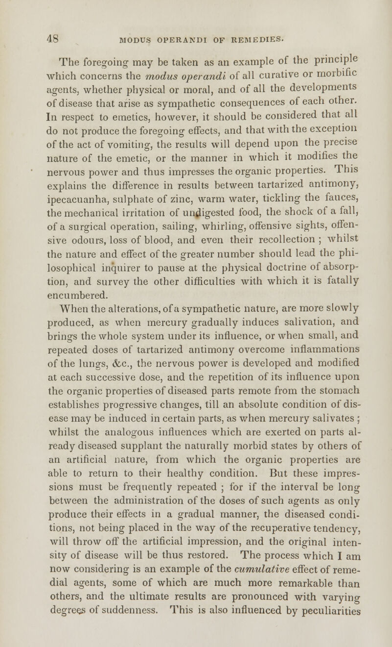 The foregoing may be taken as an example of the principle which concerns the modus operandi of all curative or morbiiic agents, whether physical or moral, and of all the developments of disease that arise as sympathetic consequences of each other. In respect to emetics, however, it should be considered that all do not produce the foregoing effects, and that with the exception of the act of vomiting, the results will depend upon the precise nature of the emetic, or the manner in which it modifies the nervous power and thus impresses the organic properties. This explains the difference in results between tartarized antimony, ipecacuanha, sulphate of zinc, warm water, tickling the fauces, the mechanical irritation of undigested food, the shock of a fall, of a surgical operation, sailing, whirling, offensive sights, offen- sive odours, loss of blood, and even their recollection; whilst the nature and effect of the greater number should lead the phi- losophical inquirer to pause at the physical doctrine of absorp- tion, and survey the other difficulties with which it is fatally encumbered. When the alterations, of a sympathetic nature, are more slowly produced, as when mercury gradually induces salivation, and brings the whole system under its influence, or when small, and repeated doses of tartarized antimony overcome inflammations of the lungs, (fee, the nervous power is developed and modified at each successive dose, and the repetition of its influence upon the organic properties of diseased parts remote from the ston}ach establishes progressive changes, till an absolute condition of dis- ease may be induced in certain parts, as when mercury salivates ; whilst the analogous influences which are exerted on parts al- ready diseased supplant the naturally morbid states by others of an artificial nature, from which the organic properties are able to return to their healthy condition. But these impres- sions must be frequently repeated ; for if the interval be long between the administration of the doses of such agents as only produce their effects in a gradual manner, the diseased condi- tions, not being placed in the way of the recuperative tendency, will throw off the artificial impression, and the original inten- sity of disease will be thus restored. The process which I am now considering is an example of the cumulative effect of reme- dial agents, some of which are much more remarkable than others, and the ultimate results are pronounced with varying degrees of suddenness. This is also influenced by peculiarities