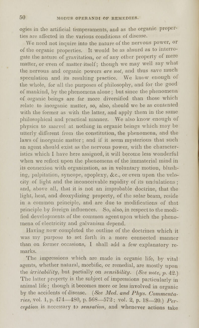 ogies in the artificial temperaments, and as the organic proper- ties are affected in the various conditions of disease. We need not inquire into the nature of the nervous power, or of the organic properties. It would be as absurd as to interro- gate the nature of gravitation, or of any otiier property of mere matter, or even of matter itself; though we may well say what the nervous and organic powers are not. and thus save much speculation and its resulting practice. We know enough of the whole, for all the purposes of philosophy, and for the good of mankind, by the phenomena alone ; but since the phenomena of organic being-s are far more diversified than those which relate to inorganic matter, so, also, should we be as contented with the former as with the latter, and apply them in the same philosophical and practical manner. We also know enough of physics to marvel at nothing in organic beings which may be utterly different from the constitution, the phenomena, and the laws of inorganic matter ; and if it seem mysterious that such an agent should exist as the nervous power, with the character- istics which I have here assigned, it will become less wonderful when we reflect upon the phenomena of the immaterial mind in its connexion with organization, as in voluntary motion, blush- ing, palpitation, syncope, apoplexy, &c., or even upon the velo- city of light and the inconceivable rapidity of its undulations ; and, above all, that it is not an improbable doctrine, that the light, heat, and deoxydizing property, of the solar beam, reside in a common principle, and are due to modifications of that principle by foreign influences. So, also, in respect to the modi- lied developments of the common agentupon which the pheno- mena of electricity and galvanism depend. Having now completed the outline of the doctrines which it was my purpose to set forth in a more connected manner than on former occasions, I shall add a few explanatory re- marks. The impressions which are made in organic life, by vital agents, whether natural, morbific, or remedial, are mostly upon the irriJabilitr/, but partially on sensibility. (See note, p. 42.) The latter property is the subject of impressions particularly in animal life ; though it becomes more or less involved in organic by the accidents of disease. {iSee Med. and Phys. Commenta- ries, vol. 1, p. 474—480, p. 568—572; vol. 2, p. 18—20.) Per- ception is necessary to sensation, and whenever actions take