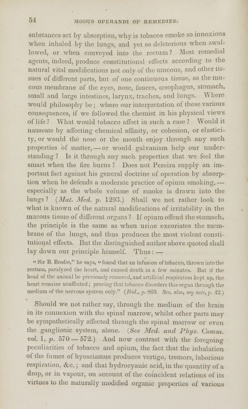 substances act by absorption, why is tobacco smoke so innoxious when inhaled by the lungs, and yet so deleterious when swal- lowed, or when conveyed into the rectum? Most remedial agents, indeed, produce constitutional effects according to the natural vital modifications not only of the mucous, and other tis- sues of different parts, but of one continuous tissue, as the rau- cous membrane of the eyes, nose, fauces, 03Sophagus, stomach, small and large intestines, larynx, trachea, and lungs. Where would philosophy be ; where our interpretation of these various consequences, if we followed the chemist in his physical views of life? What would tobacco affect in such a case? Would it nauseate by affecting chemical affinity, or cohesion, or elastici- ty, or would the nose or the mouth enjoy through any such properties of matter, — or would galvanism help our under- standing ? Is it through any such properties that we feel the smart when the fire burns ? Does not Pereira supply an im- portant fact against his general doctrine of operation by absorp- tion when he defends a moderate practice of opium smoking,— especially as the whole volume of smoke is drawn into the lungs ? {Mat. Med. p. 1293.) Shall we not rather look to what is known of the natural modifications of irritability in the mucous tissue of different organs ? If opium offend the stomach, the principle is the same as when urine excoriates the mem- brane of the lungs, and thus produces the most violent consti- tutional effects. But the distinguished author above quoted shall lay down our principle himself. Thus: —  Sir B. Brodie, he says, «' found that an infusion of tobacco, thrown into the rectum, paralyzed the heart, and caused death in a few minutes. But if the head of the animal be previously removed, and artificial respiration kept up, the heart remains unaffected; proving that tobacco disorders this organ through the medium of the nervous system only. {Ibid., p. 869. See, also, mtj note, p. 42.) Should we not rather say, through the medium of the brain in its connexion with the spinal marrow, whilst other parts may be sympathetically affected through the spinal marrow or even the ganglionic system, alone. (-See Med. and Phys. Comm. vol. 1, p. 570 — 572.) And now contrast with the foregoino- peculiarities of tobacco and opium, the fact that the inhalation of the fumes of hyosciamus produces vertigo, tremors, laborious respiration, &c.; and that hydrocyanic acid, in the quantity of a drop, or in vapour, on account of the coincident relations of its virtues to the naturally modified organic properties of various