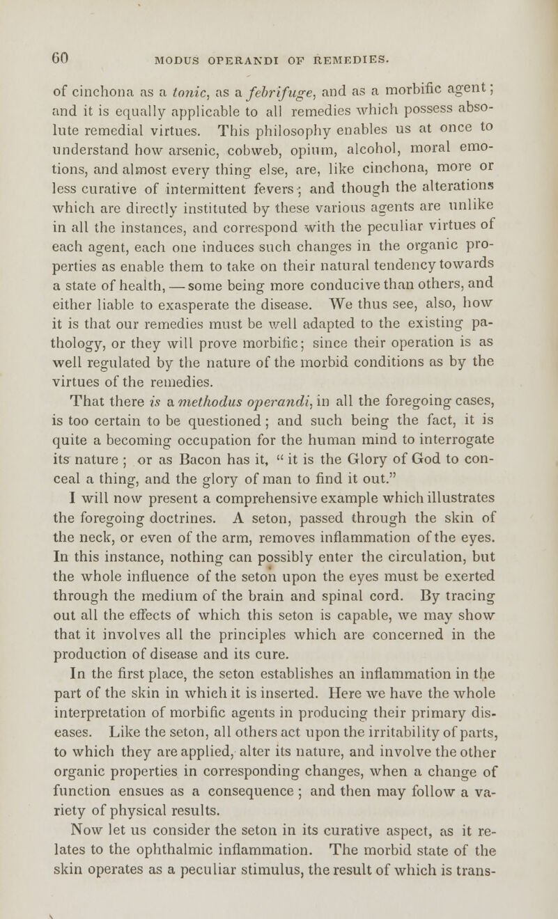 of cinchona as a tojiic, as a febrifuge, and as a morbific agent; and it is equally applicable to all remedies which possess abso- lute remedial virtues. This philosophy enables us at once to understand how arsenic, cobweb, opium, alcohol, moral emo- tions, and almost every thing else, are, like cinchona, more or less curative of intermittent fevers; and though the alterations which are directly instituted by these various agents are unlike in all the instances, and correspond with the peculiar virtues of each agent, each one induces such changes in the organic pro- perties as enable them to take on their natural tendency towards a state of health, — some being more conducive than others, and either liable to exasperate the disease. We thus see, also, how it is that our remedies must be well adapted to the existing pa- thology, or they will prove morbific; since their operation is as well regulated by the nature of the morbid conditions as by the virtues of the remedies. That there is a methodus operandi, in all the foregoing cases, is too certain to be questioned; and such being the fact, it is quite a becoming occupation for the human mind to interrogate itsr nature ; or as Bacon has it,  it is the Glory of God to con- ceal a thing, and the glory of man to find it out. I will now present a comprehensive example which illustrates the foregoing doctrines. A seton, passed through the skin of the neck, or even of the arm, removes inflammation of the eyes. In this instance, nothing can possibly enter the circulation, but the whole influence of the seton upon the eyes must be exerted through the medium of the brain and spinal cord. By tracing out all the eflects of which this seton is capable, we may show that it involves all the principles which are concerned in the production of disease and its cure. In the first place, the seton establishes an inflammation in the part of the skin in which it is inserted. Here we have the whole interpretation of morbific agents in producing their primary dis- eases. Like the seton, all others act upon the irritability of parts, to which they are applied, alter its nature, and involve the other organic properties in corresponding changes, when a change of function ensues as a consequence; and then may follow a va- riety of physical results. Now let us consider the seton in its curative aspect, as it re- lates to the ophthalmic inflammation. The morbid state of the skin operates as a peculiar stimulus, the result of which is trans-