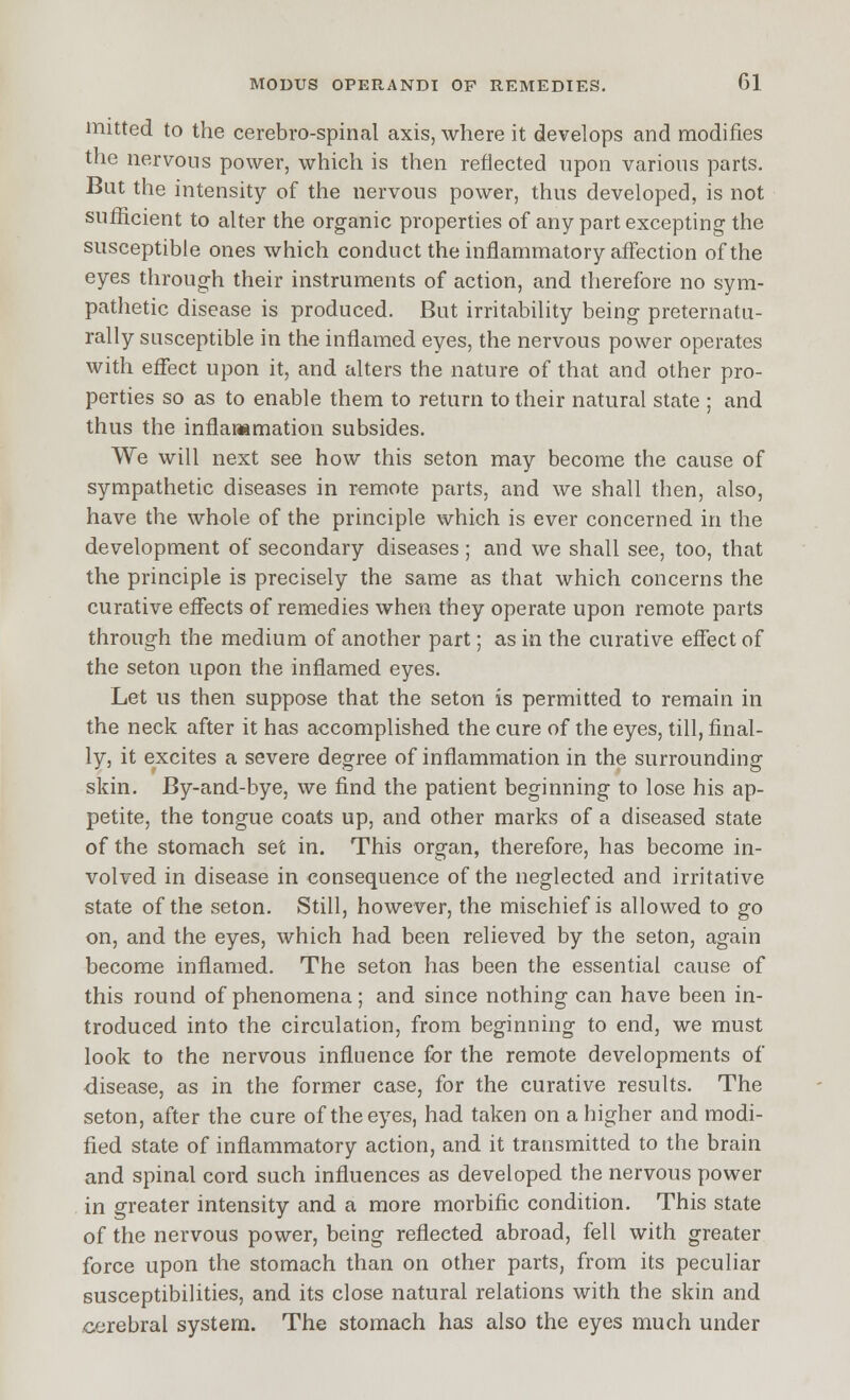 mitted to the cerebro-spinal axis, where it develops and modifies the nervous power, which is then reflected upon various parts. But the intensity of the nervous power, thus developed, is not sufficient to alter the organic properties of any part excepting the susceptible ones which conduct the inflammatory affection of the eyes through their instruments of action, and therefore no sym- pathetic disease is produced. But irritability being preternatu- rally susceptible in the inflamed eyes, the nervous power operates with effect upon it, and alters the nature of that and other pro- perties so as to enable them to return to their natural state ; and thus the inflar»mation subsides. We will next see how this seton may become the cause of sympathetic diseases in remote parts, and we shall then, also, have the whole of the principle which is ever concerned in the development of secondary diseases ; and we shall see, too, that the principle is precisely the same as that which concerns the curative effects of remedies when they operate upon remote parts through the medium of another part; as in the curative effect of the seton upon the inflamed eyes. Let us then suppose that the seton is permitted to remain in the neck after it has accomplished the cure of the eyes, till, final- ly, it excites a severe degree of inflammation in the surrounding skin. By-and-bye, we find the patient beginning to lose his ap- petite, the tongue coats up, and other marks of a diseased state of the stomach set in. This organ, therefore, has become in- volved in disease in consequence of the neglected and irritative state of the seton. Still, however, the mischief is allowed to go on, and the eyes, which had been relieved by the seton, again become inflamed. The seton has been the essential cause of this round of phenomena; and since nothing can have been in- troduced into the circulation, from beginning to end, we must look to the nervous influence for the remote developments of disease, as in the former case, for the curative results. The seton, after the cure of the eyes, had taken on a higher and modi- fied state of inflammatory action, and it transmitted to the brain and spinal cord such influences as developed the nervous power in greater intensity and a more morbific condition. This state of the nervous power, being reflected abroad, fell with greater force upon the stomach than on other parts, from its peculiar susceptibilities, and its close natural relations with the skin and cerebral system. The stomach has also the eyes much under