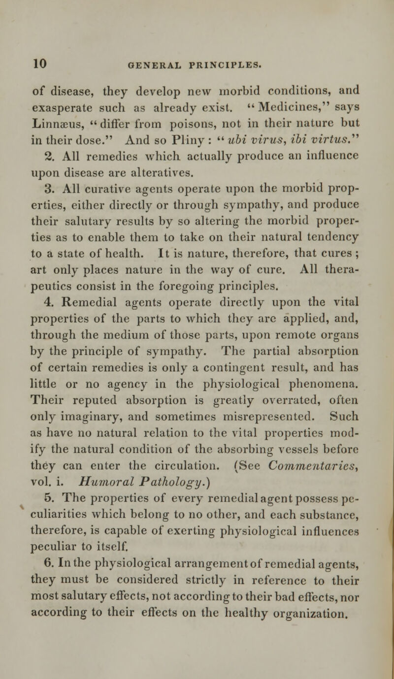 of disease, they develop new morbid conditions, and exasperate such as already exist.  Medicines, says Linnaeus,  differ from poisons, not in their nature but in their dose. And so Pliny :  ubi virus, ibi virtus. 2. All remedies which actually produce an influence upon disease are alteratives. 3. All curative agents operate upon the morbid prop- erties, either directly or through sympathy, and produce their salutary results by so altering the morbid proper- ties as to enable them to take on their natural tendency to a state of health. It is nature, therefore, that cures ; art only places nature in the way of cure. All thera- peutics consist in the foregoing principles. 4. Remedial agents operate directly upon the vital properties of the parts to which they are applied, and, through the medium of those parts, upon remote organs by the principle of sympathy. The partial absorption of certain remedies is only a contingent result, and has little or no agency in the physiological phenomena. Their reputed absorption is greatly overrated, often only imaginary, and sometimes misrepresented. Such as have no natural relation to the vital properties mod- ify the natural condition of the absorbing vessels before they can enter the circulation. (See Commentaries', vol. i. Humoral Pathology.) 5. The properties of every remedial agent possess pe- culiarities which belong to no other, and each substance, therefore, is capable of exerting physiological influences peculiar to itself. 6. In the physiological arrangement of remedial agents, they must be considered strictly in reference to their most salutary effects, not according to their bad effects, nor according to their effects on the healthy organization.