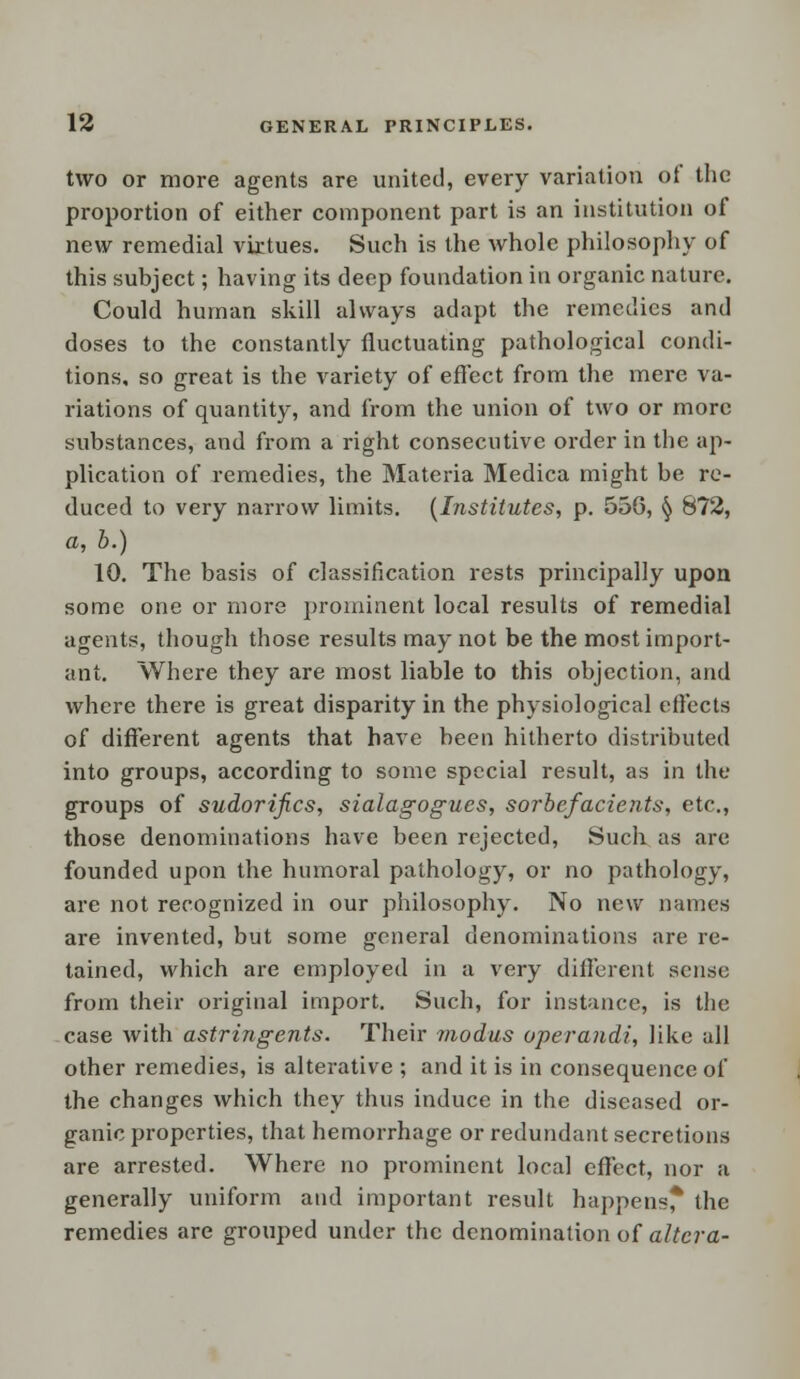 two or more agents are united, every variation of the proportion of either component part is an institution of new remedial virtues. Such is the whole philosophy of this subject; having its deep foundation in organic nature. Could human skill always adapt the remedies and doses to the constantly fluctuating pathological condi- tions, so great is the variety of effect from the mere va- riations of quantity, and from the union of two or more substances, and from a right consecutive order in the ap- plication of remedies, the Materia Medica might be re- duced to very narrow limits. (Institutes, p. 556, § 872, a, b.) 10. The basis of classification rests principally upon some one or more prominent local results of remedial agents, though those results may not be the most import- ant. Where they are most liable to this objection, and where there is great disparity in the physiological effects of different agents that have been hitherto distributed into groups, according to some special result, as in the groups of sudorifics, sialagogues, sorbefacients, etc., those denominations have been rejected, Such as are founded upon the humoral pathology, or no pathology, are not recognized in our philosophy. No new names are invented, but some general denominations are re- tained, which are employed in a very different sense from their original import. Such, for instance, is the case with astringents. Their modus operandi, like all other remedies, is alterative ; and it is in consequence of the changes which they thus induce in the diseased or- ganic properties, that hemorrhage or redundant secretions are arrested. Where no prominent local effect, nor a generally uniform and important result happens* the remedies are grouped under the denomination of altera-