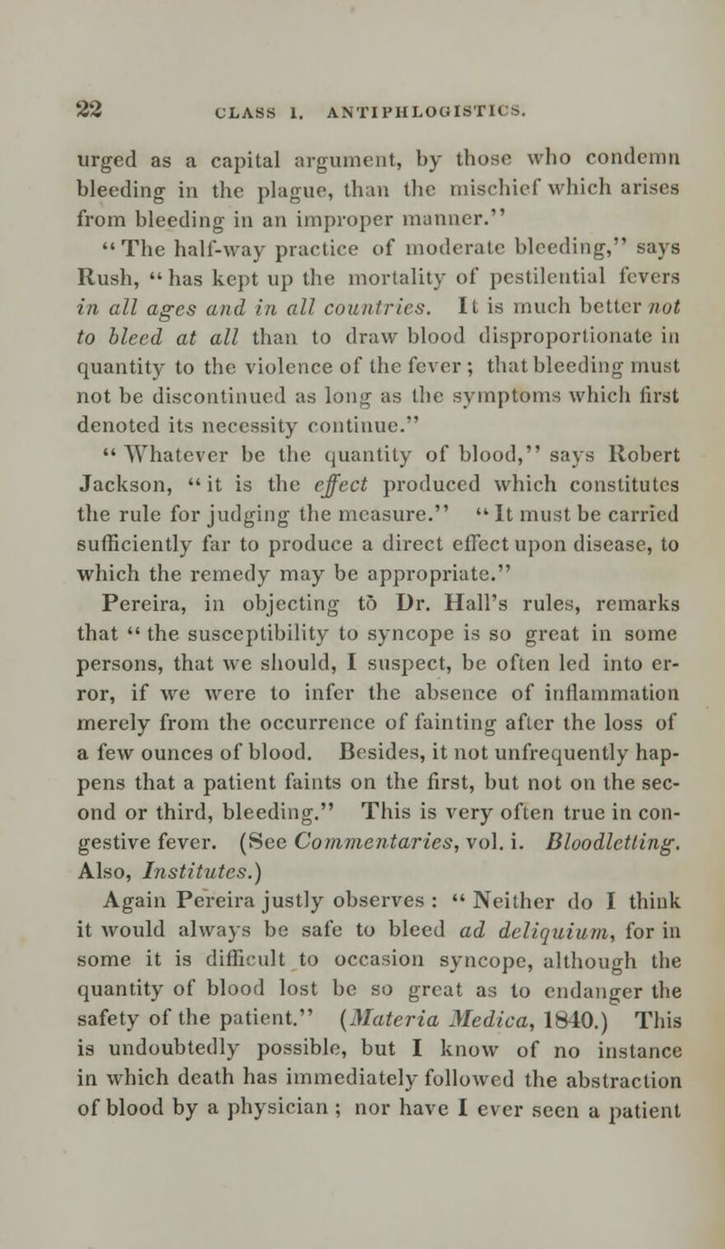 urged as a capital argument, by those who condemn bleeding in the plague, than the mischief which arises from bleeding in an improper manner. The half-way practice of moderate bleeding, says Rush,  has kept up the mortality of pestilential fevers in all ages and in all countries. It is much better not to bleed at all than to draw blood disproportionate in quantity to the violence of the fever ; that bleeding must not be discontinued as long as the symptoms which first denoted its necessity continue. Whatever be the quantity of blood, says Robert Jackson, it is the effect produced which constitutes the rule for judging the measure.  It must be carried sufficiently far to produce a direct effect upon disease, to which the remedy may be appropriate. Pereira, in objecting to Dr. Hall's rules, remarks that  the susceptibility to syncope is so great in some persons, that we should, I suspect, be often led into er- ror, if we were to infer the absence of inflammation merely from the occurrence of fainting after the loss of a few ounces of blood. Besides, it not unfrequently hap- pens that a patient faints on the first, but not on the sec- ond or third, bleeding. This is very often true in con- gestive fever. (See Commentaries, vol. i. Bloodletting'. Also, Institutes.) Again Pereira justly observes : Neither do I think it would always be safe to bleed ad deliquium, for in some it is difficult to occasion syncope, although the quantity of blood lost be so great as to endanger the safety of the patient. {Materia Medica, 1840.) This is undoubtedly possible, but I know of no instance in which death has immediately followed the abstraction of blood by a physician ; nor have I ever seen a patient