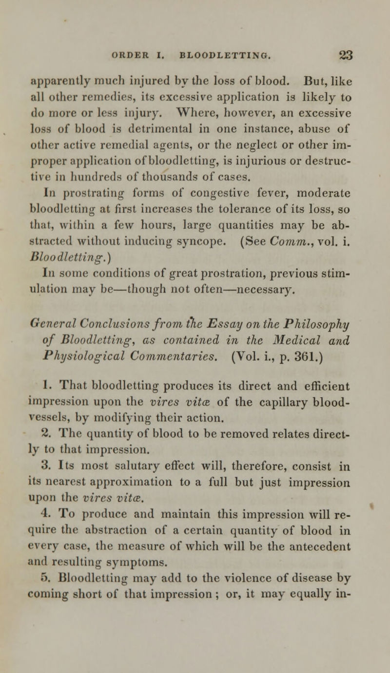 apparently much injured by the loss of blood. But, like all other remedies, its excessive application is likely to do more or less injury. Where, however, an excessive loss of blood is detrimental in one instance, abuse of other active remedial agents, or the neglect or other im- proper application of bloodletting, is injurious or destruc- tive in hundreds of thousands of cases. In prostrating forms of congestive fever, moderate bloodletting at first increases the tolerance of its loss, so that, within a few hours, large quantities may be ab- stracted without inducing syncope. (See Comm., vol. i. Bloodletting.) In some conditions of great prostration, previous stim- ulation may be—though not often—necessary. General Conclusions from the Essay on the Philosophy of Bloodletting, as contained in the Medical and Physiological Commentaries. (Vol. i., p. 361.) 1. That bloodletting produces its direct and efficient impression upon the vires vitas, of the capillary blood- vessels, by modifying their action. 2. The quantity of blood to be removed relates direct- ly to that impression. 3. Its most salutary effect will, therefore, consist in its nearest approximation to a full but just impression upon the vires vita. 4. To produce and maintain this impression will re- quire the abstraction of a certain quantity of blood in every case, the measure of which will be the antecedent and resulting symptoms. 5. Bloodletting may add to the violence of disease by coming short of that impression ; or, it may equally in-