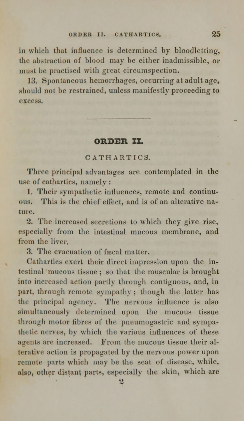 in which that influence is determined by bloodletting, the abstraction of blood may be either inadmissible, or must be practised with great circumspection. 13. Spontaneous hemorrhages, occurring at adult age, should not be restrained, unless manifestly proceeding to excess. ORDER XI. CATHARTICS. Three principal advantages are contemplated in the use of cathartics, namely: 1. Their sympathetic influences, remote and continu- ous. This is the chief effect, and is of an alterative na- ture. 2. The increased secretions to which they give rise, (specially from the intestinal mucous membrane, and from the liver. 3. The evacuation of faecal matter. Cathartics exert their direct impression upon the in- testinal mucous tissue ; so that the muscular is brought into increased action partly through contiguous, and, in part, through remote sympathy; though the latter has the principal agency. The nervous influence is also simultaneously determined upon the mucous tissue through motor fibres of the pneumogastric and sympa- thetic nerves, by which the various influences of these agents are increased. From the mucous tissue their al- terative action is propagated by the nervous power upon remote parts which may be the seat of disease, while, also, other distant parts, especially the skin, which are 2