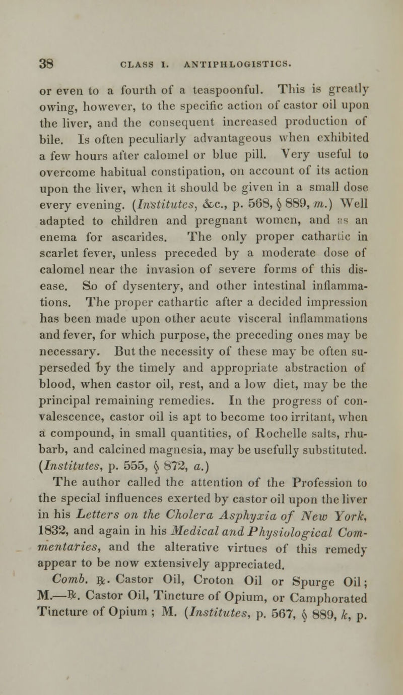 or even to a fourth of a teaspoonful. This is greatly owing, however, to the specific action of castor oil upon the liver, and the consequent increased production of bile. Is often peculiarly advantageous when exhibited a few hours after calomel or blue pill. Very useful to overcome habitual constipation, on account of its action upon the liver, when it should be given in a small dose every evening. (Institutes, &.C., p. 568, § 889, to.) Well adapted to children and pregnant women, and as an enema for ascarides. The only proper cathartic in scarlet fever, unless preceded by a moderate dose of calomel near the invasion of severe forms of this dis- ease. So of dysentery, and other intestinal inflamma- tions. The proper cathartic after a decided impression has been made upon other acute visceral inflammations and fever, for which purpose, the preceding ones may be necessary. But the necessity of these may be often su- perseded by the timely and appropriate abstraction of blood, when castor oil, rest, and a low diet, may be the principal remaining remedies. In the progress of con- valescence, castor oil is apt to become too irritant, when a compound, in small quantities, of Rochelle salts, rbu- barb, and calcined magnesia, may be usefully substituted. (Institutes, p. 555, § 872, a.) The author called the attention of the Profession to the special influences exerted by castor oil upon the liver in his Letters on the Cholera Asphyxia of New York, 1832, and again in his Medical and Physiological Com- mentaries, and the alterative virtues of this remedy appear to be now extensively appreciated. Comb. 5k. Castor Oil, Croton Oil or Spurge Oil; M.—#. Castor Oil, Tincture of Opium, or Camphorated Tincture of Opium ; M. (Institutes, p. 567, § 889, k, p.