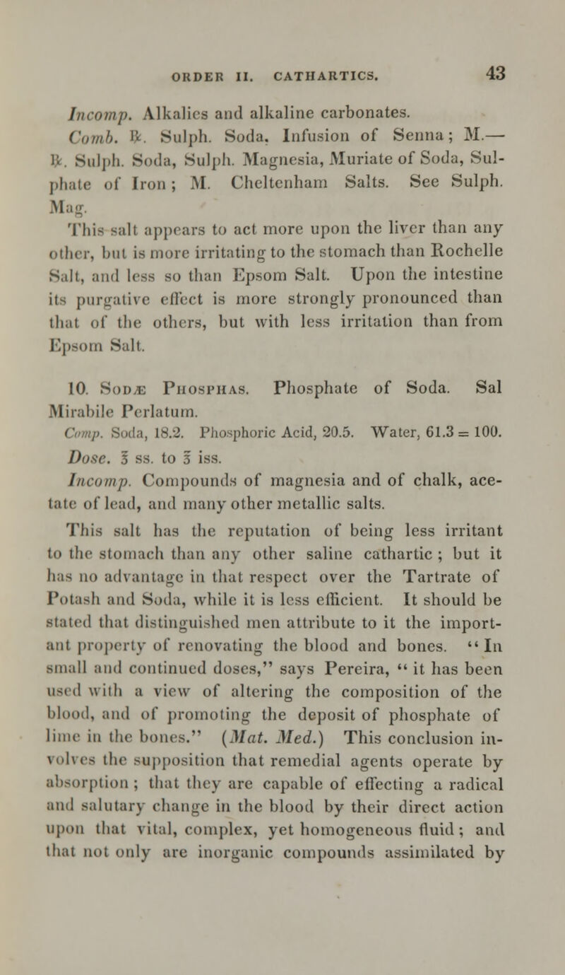 Incomp. Alkalies and alkaline carbonates. Comb. &. Sulph. Soda. Infusion of Senna; M.— i:. Sulph. Soda, Sulph. Magnesia, Muriate of Soda, Sul- phate of Iron; M. Cheltenham Salts. See Sulph. Mag. This salt appears to act more upon the liver than any other, but is more irritating to the stomach than Rochelle Salt, and less so than Epsom Salt. Upon the intestine its purgative effect is more strongly pronounced than that of the others, but with less irritation than from Epsom Salt. 10. Sod/e Phosphas. Phosphate of Soda. Sal Mirabile Perlatum. Soda, 18.2. Phosphoric Acid, 20.5. Water, 61.3 = 100. Dose. 1 ss. to 3 iss. Incomp. Compounds of magnesia and of chalk, ace- tate of lead, and many other metallic salts. This salt has the reputation of being less irritant to the stomach than any other saline cathartic ; but it has no advantage in that respect over the Tartrate of Potash and Soda, while it is less efficient. It should be stated that distinguished men attribute to it the import- ant property of renovating the blood and bones. In small and continued doses, says Pereira,  it has been used with a view of altering the composition of the blood, and of promoting the deposit of phosphate of lime in the bones. (Mat. Med.) This conclusion in- volves the supposition that remedial agents operate by absorption ; that they are capable of effecting a radical and salutary change in the blood by their direct action upon that vital, complex, yet homogeneous fluid; and that not only are inorganic compounds assimilated by