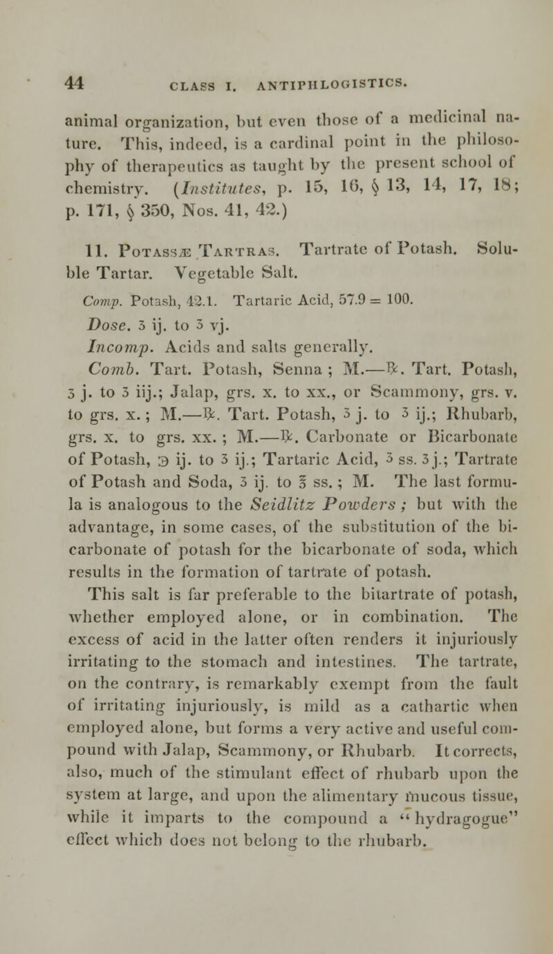 animal organization, but even those of a medicinal na- ture. This, indeed, is a cardinal point in the philoso- phy of therapeutics as taught by the present school of chemistry. (Institutes, p. 15, 10, § 13, 14, 17, IS; p. 171, $350, Nos. 41, 42.) 11. Potasste Tartras. Tartrate of Potash. Solu- ble Tartar. Vegetable Salt. Corwp. Potash, 42.1. Tartaric Acid, 57.9 = 100. Dose. 3 ij. to 3 vj. Incomp. Acids and salts generally. Comb. Tart. Potash, Senna; M.—I*. Tart. Potash, 3 j. to 3 iij.; Jalap, grs. x. to xx., or Scammony, grs. v. to grs. x.; M.—ft. Tart. Potash, 3 j. to 3 ij.; Rhubarb, grs. x. to grs. xx. ; M.—fy. Carbonate or Bicarbonate of Potash, 3 ij. to 3 ij.; Tartaric Acid, 3 ss. 3 j.; Tartrate of Potash and Soda, 3 ij. to 5 ss.; M. The last formu- la is analogous to the Seidlitz Powders; but with the advantage, in some cases, of the substitution of the bi- carbonate of potash for the bicarbonate of soda, which results in the formation of tartrate of potash. This salt is far preferable to the bitartrate of potash, whether employed alone, or in combination. The excess of acid in the latter often renders it injuriously irritating to the stomach and intestines. The tartrate, on the contrary, is remarkably exempt from the fault of irritating injuriously, is mild as a cathartic when employed alone, but forms a very active and useful com- pound with Jalap, Scammony, or Rhubarb. It corrects, also, much of the stimulant effect of rhubarb upon the system at large, and upon the alimentary mucous tissue, while it imparts to the compound a  hydragogue effect which does not belong to the rhubarb.