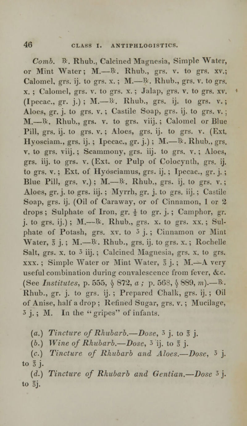 Comb. ft. Rhub., Calcined Magnesia, Simple Water, or Mint Water; M.—ft. Rhub., grs. v. to grs. xv.; Calomel, grs. ij. to grs. x. ; M.—ft. Rhub., grs. v. to grs. x. ; Calomel, grs. v. to grs. x. ; Jalap, grs. v. to grs. xv. (Ipecac, gr. j.) ; M.— fy. Rhub., grs. ij. to grs. v.; Aloes, gr. j. to grs. v. ; Castile Soap, grs. ij. to grs. v. ; M.—ft. Rhub., grs. v. to grs. viij.; Calomel or Blue Pill, grs. ij. to grs. v. ; Aloes, grs. ij. to grs. v. (Ext. Hyosciam., grs. ij. ; Ipecac, gr. j.) ; M.—ft. Rhub., grs. v. to grs. viij.; Scammony, grs. iij. to grs. v. ; Aloes, grs. iij. to grs. v. (Ext. or Pulp of Colocynth, grs. ij. to grs. v.; Ext. of Hyosciamus, grs. ij.; Ipecac, gr. j. ; Blue Pill, grs. v.); M.—ft. Rhub., grs. ij. to grs. v.; Aloes, gr. j. to grs. iij. ; Myrrh, gr. j. to grs. iij.; Castile Soap, grs. ij. (Oil of Caraway, or of Cinnamon, 1 or 2 drops; Sulphate of Iron, gr. -£ to gr. j. ; Camphor, gr. j. to grs. ij.) ; M.—ft. Rhub., grs. x. to grs. xx. ; Sul- phate of Potash, grs. xv. to 3 j. ; Cinnamon or Mint Water, 3 j. ; M.—ft. Rhub., grs. ij. to grs. x.; Rochelle Salt, grs. x. to 3 iij.; Calcined Magnesia, grs. x. to grs. xxx. ; Simple Water or Mint Water, § j. ; M.—A very useful combination during convalescence from fever, &c (See Institutes, p. 555, § 872, a ; p. 508, § 889, m).—#. Rhub., gr. j. to grs. ij. ; Prepared Chalk, grs. ij. ; Oil of Anise, half a drop ; Refined Sugar, grs. v. ; Mucilage, 3 j. ; M. In the gripes of infants. (a.) Tincture of Rhubarb.—Dose, 3 j. to 5 j. (b.) Wine of Rhubarb.—Dose, 3 ij. to 1 j. (c.) Tincture of Rhubarb and Aloes.—Dose, 3 j. to I j. (d.) Tincture of Rhubarb and Gentian.—Dose 3 j. to §j.