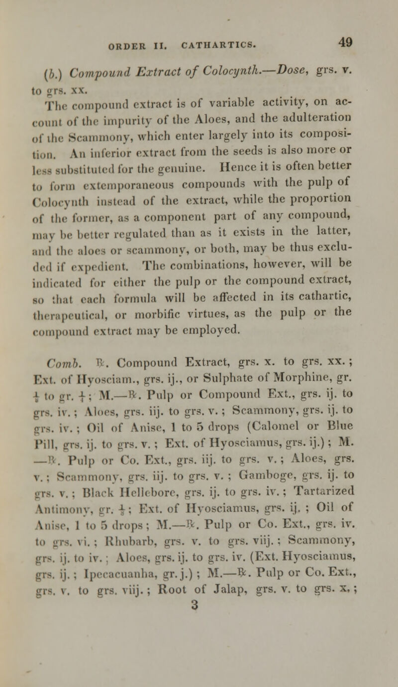 (6.) Compound Extract of Colocynth.—Dose, grs. v. \\. The compound extract is of variable activity, on ac- count of the impurity of the Aloes, and the adulteration of the Scammony, which enter largely into its composi- n,,u. An interior extract from the seeds is also more or I, it substituted lor the geuuiue. Hence it is often better to form extemporaneous compounds with the pulp of Colocynth instead of the extract, while the proportion of the former, as a component part of any compound, may be better regulated than as it exists in the latter, and the aloes or scammony, or both, may be thus exclu- ded if expedient. The combinations, however, will be indicated for either the pulp or the compound extract, so that each formula will be affected in its cathartic, therapeutical, or morbific virtues, as the pulp or the compound extract may be employed. Comb. ft. Compound Extract, grs. x. to grs. xx. ; Ext. of ffyosciam., grs. ij., or Sulphate of Morphine, gr. 1 to gr. |; M.—ft. Pulp or Compound Ext., grs. ij. to iv. : A lues, grs. iij. to grs. v. ; Scammony, grs. ij. to . iv. ; Oil of Anise, 1 to 5 drops (Calomel or Blue Pill, sirs. ij. to grs. v. ; Ext. of Hyosciamus, grs. ij.) ; M. —Br, Pulp or Co. Ext,, grs. iij. to grs. v.; Aloes, grs. v. : Scammony. grs. iij. to grs. v. : Gamboge, grs. ij. to v. ; Black Hellebore, grs. ij. to grs. iv. ; Tartarized intimony, w. ± \ Ext. of Hyosciamus, grs. ij. ; Oil of Anise, 1 to 5 drops; M.—ft. Pulp or Co. Ext., grs. iv. to ii'rs. \i. ; Rhubarb, grs. v. to grs. viij.; Scammony, grs. ij. to iv. : Aloes, grs. ij. to grs. iv. (Ext. Hyosciamus, grs. ij.; Ipecacuanha, gr.j.) ; M.—ft. Pulp or Co. Ext., \. to grs. viij.; Root of Jalap, grs. v. to grs. x.; 3