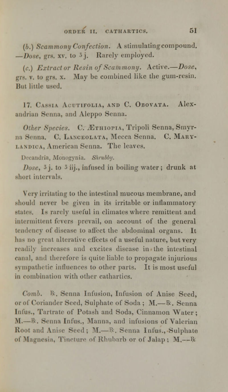 (b.) Scammony Confection. A stimulating compound. — Diisr, grs. xv. to 3j. Rarely employed. (r.) Extract or Resin of Scammony. Active.—Dose, grs. v. to gn. x. May be combined like the gum-resin. Hut little used. 17. Cassia Acutifolia, and C. Obovata. Alex- andrian Senna, and Aleppo Senna. Other Species. C. ^Ethiopia, Tripoli Senna, Smyr- na Senna. C. Lanckolata, Mecca Senna. C. Mary- landica, American Senna. The leaves. [• candria, Monogynia. Shrubby. Dose, 3j. to 5 iij., infused in boiling water; drunk at short intervals. Very irritating to the intestinal mucous membrane, and should never be given in its irritable or inflammatory states. Is rarely useful in climates where remittent and intermittent fevers prevail, on account of the general tendency of disease to affect the abdominal organs. It has mi great alterative effects of a useful nature, but very readily increases and excites disease in the intestinal canal, and therefore is quite liable to propagate injurious s\ mpathetic influences to other parts. It is most useful in combination with other cathartics. Comb. ft. Senna Infusion, Infusion of Anise Seed, or of Coriander Seed, Sulphate of Soda ; M.—fr. Senna Infus., Tartrate of Potash and Soda, Cinnamon Water; M.—ft. Senna Infus., Manna, and infusions of Valerian Root and Anise Seed; M.— ft. Senna Infus., Sulphate of Magnesia, Tincture of Rhubarb or of Jalap; M.—ft