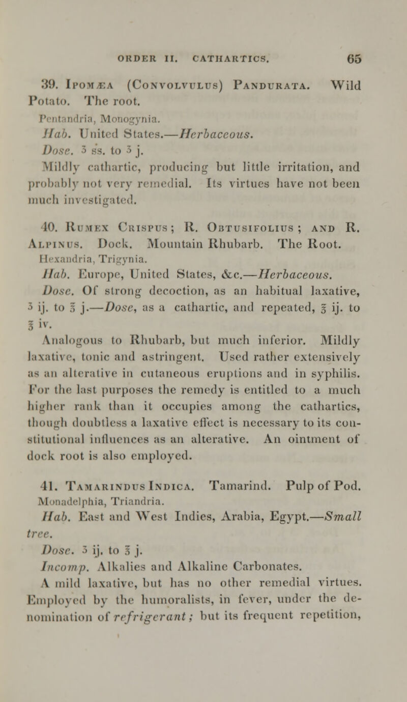 39. IponfiEA (Convolvulus) Pandurata. Wild Potato, The root. Penl ndria Mon .nia. Hah. United States.—Herbaceous. Dose. '• s*s. to ~> j. Mildly cathartic, producing but little irritation, and probably not very remedial. Its virtues have not been much investigated. 10. Rumex Crispus ; It. Obtusifolius ; and R. A.LPINU8. Dock. Mountain Rhubarb. The Root. I [exandria, Trigynia. Hub. Europe, United States, &c.—Herbaceous. Dose. Of strong decoction, as an habitual laxative, 3 ij. to 3 j-—Dose, as a cathartic, and repeated, § ij. to Analogous to Rhubarb, but much inferior. Mildly laxative, tonic and astringent. Used rather extensively as an alterative in cutaneous eruptions and in syphilis. For the last purposes the remedy is entitled to a much higher rank than it occupies among the cathartics, though doubtless a laxative effect is necessary to its con- stitutional influences as an alterative. An ointment of dock root is also employed. 41. Tamarindus Indica. Tamarind. Pulp of Pod. M inadelphia, Triandria. Ilab. East and West Indies, Arabia, Egypt.—Small tree. Dose. 3 ij. to g j. Incomp. Alkalies and Alkaline Carbonates. \ mild laxative, but has no other remedial virtues. Employed by the humpralists, in fever, under the de- nomination of refrigerant; but its frequent repetition,