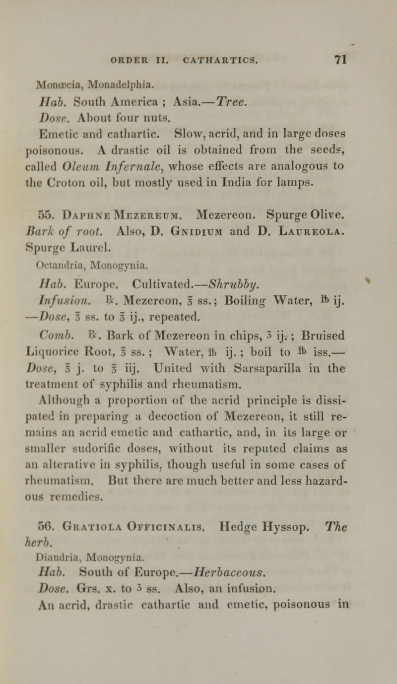 Monoccia, Monadelphia. 11 ah. South America ; Asia.— Tree. Dose. About four nuts. Emetic and cathartic. Slow, acrid, and in large doses poisonous. A drastic oil is obtained from the seeds, called Oleum I/ifernale, whose effects are analogous to tbc Croton oil, but mostly used in India for lamps. .>.). Daphne Mezereum. Mezereon. Spurge Olive. Bark of rout. Also, D. Gnidium and D. Laureola. Spurge Laurel. (tetandria, Monogynia. Hah. Europe. Cultivated.—Shrubby. Infusion. ft. Mezereon, 5 ss.; Boiling Water, ft ij. — Dose, J, ss. to 3 ij., repeated. Comb. ft. Bark of Mezereon in chips, 3 ij.; Bruised Liquorice Root, 3 ss.; Water, ft ij.; boil to ft iss.— Dose, I j. to 3 iij. United with Sarsaparilla in the treatment of syphilis and rheumatism. Although a proportion of the acrid principle is dissi- pated in preparing a decoction of Mezereon, it still re- mains an acrid emetic and cathartic, and, in its large or smaller sudorific doses, without its reputed claims as an alterative in syphilis, though useful in some cases of rheumatism. But there are much better and less hazard- ous remedies. 56. Gratiola Officinalis. Hedge Hyssop. The herb. Diandria, Monogynia. Hah. South of Europe.—Herbaceous. Dose. Grs. x. to 3 ss. Also, an infusion. An acrid, drastic cathartic and emetic, poisonous in