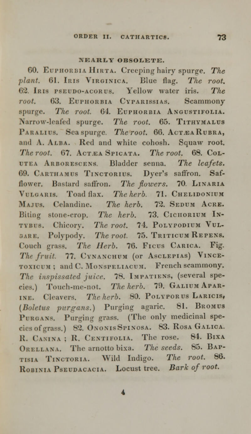 NEARLY OBSOLETE. GO. EUPHORBIA Hirta. Creeping hairy spurge. The plant. 61. Iris Virginica. Blue flag. The root. 62. Iris pseudo-acorus. Yellow water iris. The root. 63. Euphorbia Cyparissias. Scammony spurge. The root. 64. Euphorbia Anoustifolia. Narrow-leafed spurge. The root. 65. Tithvmalus Paralius. Seaspurge. Theroot. 66. ActjEARubra, and A. Alba. Red and white cohosh. Squaw root. Theroot. 67. Act^a Spicata. Theroot. 68. Col- utea Arborescens. Bladder senna. The leafets. 69. Carthamus Tinctorius. Dyer's saffron. Saf- flower. Bastard saffron. The flowers. 70. Lin aria Vulg\ris. Toadflax. The herb. 71. Chelidonium Majus. Celandine. The herb. 72. Sedum Acre. Biting stone-crop. The herb. 73. Cichorium In- tybiis. Chicory. The root. 74. Polypodium Vul- sare. Polypody. Theroot. 75. Triticum Repens. Couch grass. The Herb. 76. Ficus Carica. Fig. The fruit. 77. Cynanchum (or Asclepias) Vince- TOXICVH ; and C. Munspeliacum. French scammony. The inspissated juice. 78. Impatiens, (several spe- cies.) Touch-me-not. The herb. 70. Galium Apar- im:. Cleavers. Theherb. 80. Polyporus Laricis, (Boletus purgans.) Purging agaric. 81. Bromus Pi -roans. Purging grass. (The only medicinal spe- cies of grans.) 88. OnonisSpinosa. 83. Rosa Galica. R, Camna ; R. Centifolia. The rose. 84. Bixa Orsllana. The arnotto bixa. The seeds. 85. Bap- tisia Tinctoria. Wild Indigo. The root. 86. Robixia Pseudacacia. Locust tree. Bark of root.