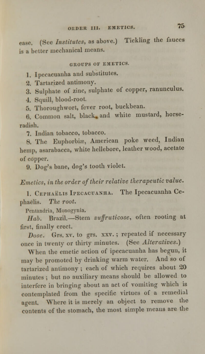 ease. (See Institutes, as above.) Tickling the fauces is a better mechanical means. GROUPS OF EMETICS. 1. Ipecacuanha and substitutes. 2. Tartarized antimony. 3. Sulphate of zinc, sulphate of copper, ranunculus. 4. Squill, blood-root. 5. Thoroughwort, fever root, buckbean. 6. Common salt, black, and white mustard, horse- radish. 7. Indian tobacco, tobacco. 8. The Euphorbia?, American poke weed, Indian hemp, asarabacca, white hellebore, leather wood, acetate of copper. 9. Dog's bane, dog's tooth violet. Emetics, in the order of their relative therapeutic value. 1. Cepiiaelis Ipecacuanha. The Ipecacuanha Ce- piiaelis. The root. Pentandria, Monogynia. Hab. Brazil.—Stem suffruticose, often rooting at first, finally erect. Dose. Grs. xv. to grs. xxv. ; repeated if necessary once in twenty or thirty minutes. (See Alteratives.) When the emetic action of ipecacuanha has begun, it may be promoted by drinking warm water. And so of tartarized antimony ; each of which requires about 20 minutes ; but no auxiliary means should be allowed to interfere in bringing about an act of vomiting which is contemplated from the specific virtues of a remedial agent. Where it is merely an object to remove the contents of the stomach, the most simple means are the