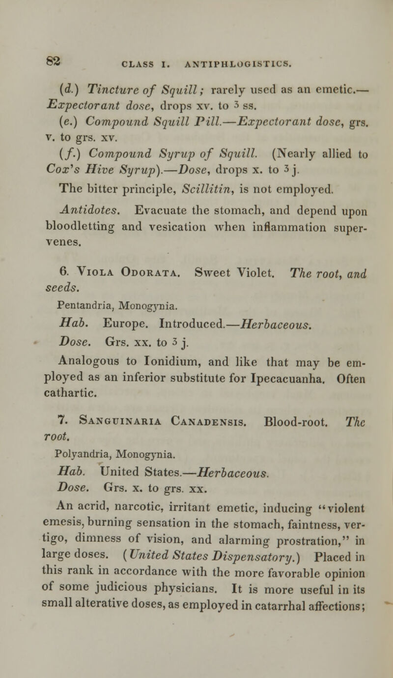 ANTIPHLOGIST1CS. (d.) Tincture of Squill; rarely used as an emetic.— Expectorant dose, drops xv. to 3 ss. (e.) Compound Squill Pill.—Expectorant dose, grs. v. to grs. xv. (/.) Compound Syrup of Squill. (Nearly allied to Cox's Hive Syrup).—Dose, drops x. to 3j. The bitter principle, Scillitin, is not employed. Antidotes. Evacuate the stomach, and depend upon bloodletting and vesication when inflammation super- venes. 6. Viola Odorata. Sweet Violet. The root, and seeds. Pentandria, Monogynia. Hab. Europe. Introduced.—Herbaceous. Dose. Grs. xx. to 3 j. Analogous to Ionidium, and like that may be em- ployed as an inferior substitute for Ipecacuanha. Often cathartic. 7. Sanguinaria Canadensis. Blood-root. The root. Polyandria, Monogynia. Hab. United States.—Herbaceous. Dose. Grs. x. to grs. xx. An acrid, narcotic, irritant emetic, inducing violent emesis, burning sensation in the stomach, faintness, ver- tigo, dimness of vision, and alarming prostration, in large doses. (United States Dispensatory.) Placed in this rank in accordance with the more favorable opinion of some judicious physicians. It is more useful in its small alterative doses, as employed in catarrhal affections;