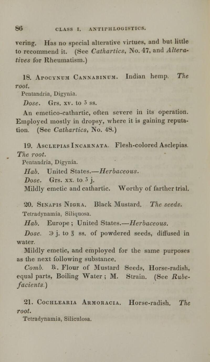 vering. Has no special alterative virtues, and but little to recommend it. (See Cathartics, No. 47, and Altera- tives for Rheumatism.) 18. Apocynum Cannabinum. Indian hemp. The root. Pentandria, Digynia. Dose. Grs. xv. to 3 ss. An emetico-cathartic, often severe in its operation. Employed mostly in dropsy, where it is gaining reputa- tion. (See Cathartics, No. 48.) 19. AsclepiasIncarnata. Flesh-colored Asclepias. The root. Pentandria, Digynia. Hah. United States.—Herbaceous. Dose. Grs. xx. to 3 j. Mildly emetic and cathartic. Worthy of farther trial. 20. Sinapis Nigra. Black Mustard. The seeds. Tetradynamia, Siliquosa. Hab. Europe ; United States.—Herbaceous. Dose. 3 j. to § ss. of powdered seeds, diffused in water. Mildly emetic, and employed for the same purposes as the next following substance. Comb. #. Flour of Mustard Seeds, Horse-radish, equal parts, Boiling Water ; M. Strain. (See Rube- facients.) 21. Cochlearia Armoracia. Horse-radish. The root. Tetradynamia, Siliculosa.