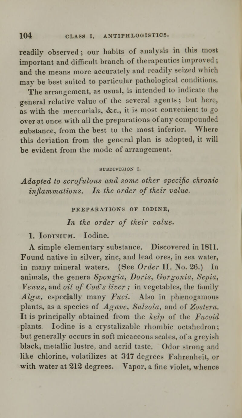 readily observed ; our habits of analysis in this most important and difficult branch of therapeutics improved ; and the means more accurately and readily seized which may be best suited to particular pathological conditions. The arrangement, as usual, is intended to indicate the general relative value of the several agents ; but here, as with the mercurials, &c, it is most convenient to go over at once with all the preparations of any compounded substance, from the best to the most inferior. Where this deviation from the general plan is adopted, it will be evident from the mode of arrangement. SUBDIVISION I. Adapted to scrofulotis and some other specific chronic inflammations. In the order of their value. PREPARATIONS OF IODINE, In the order of their value. 1. Iodinium. Iodine. A simple elementary substance. Discovered in 1811. Found native in silver, zinc, and lead ores, in sea water, in many mineral waters. (See Order II. No. 26.) In animals, the genera Spongia, Doris, Gorgonia, Sepia, Venus, and oil of Cod's liver; in vegetables, the family AlgcB, especially many Fuci. Also in phaenogamous plants, as a species of Agave, Salsola, and of Zostera. It is principally obtained from the kelp of the Fucoid plants. Iodine is a crystalizable rhombic octahedron; but generally occurs in soft micaceous scales, of a greyish black, metallic lustre, and acrid taste. Odor strong and like chlorine, volatilizes at 347 degrees Fahrenheit, or with water at 212 degrees. Vapor, a fine violet, whence