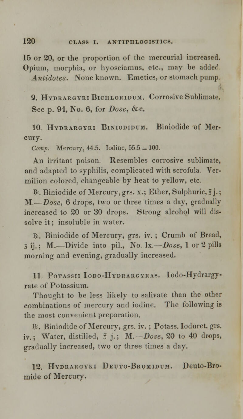 15 or 20, or the proportion of the mercurial increased. Opium, morphia, or hyosciamus, etc., may he adder' Antidotes. None known. Emetics, or stomacli pump 9. Hydrargyri Bichloridum. Corrosive Sublimate. See p. 94, No. 6, for Dose, &c. 10. Hydrargyri Biniodidum. Biniodide of Mer- cury. Comp. Mercury, 44.5. Iodine, 55.5 = 100. An irritant poison. Resembles corrosive sublimate, and adapted to syphilis, complicated with scrofula. Ver- milion colored, changeable by heat to yellow, etc. ty. Biniodide of Mercury, grs. x.; Ether, Sulphuric, I j.; M.—Dose, 6 drops, two or three times a day, gradually increased to 20 or 30 drops. Strong alcohol will dis- solve it; insoluble in water. fy. Biniodide of Mercury, grs. iv. ; Crumb of Bread, 3 ij.; M.—Divide into pil., No. lx.—Dose, 1 or 2 pills morning and evening, gradually increased. 11. Potassii Iodo-Hydrargyras. Iodo-Hydrargy- rate of Potassium. Thought to be less likely to salivate than the other combinations of mercury and iodine. The following is the most convenient preparation. fy. Biniodide of Mercury, grs. iv. ; Potass. Ioduret, grs. iv.; Water, distilled, I j.; M.—Dose, 20 to 40 drops, gradually increased, two or three times a day. 12. Hydrargyki Deuto-Bromidum. Deuto-Bro- mide of Mercury.