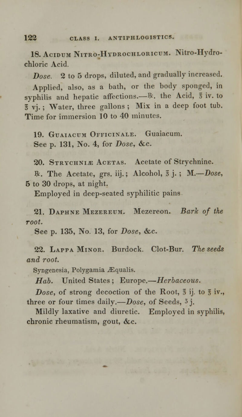 18. Acidum Nitro:Hydrochloricum. Nitro-Hydro- chloric Acid. Dose. 2 to 5 drops, diluted, and gradually increased. Applied, also, as a bath, or the body sponged, in syphilis and hepatic affections.—ft. the Acid, I iv. to I vj.; Water, three gallons ; Mix in a deep foot tub. Time for immersion 10 to 40 minutes. 19. Guaiacum Officinale. Guaiacum. See p. 131, No. 4, for Dose, &c. 20. Strychnia Acetas. Acetate of Strychnine, ft. The Acetate, grs. iij.; Alcohol, I j. ; M.—Dose, 5 to 30 drops, at night. Employed in deep-seated syphilitic pains 21. Daphne Mezereum, Mezereon. Bark of the root. See p. 135, No. 13, for Dose, &c. 22. Lappa Minor. Burdock. Clot-Bur. The seeds and root. Syngenesia, Polygamia iEqualis. Hab. United States ; Europe.—Herbaceous. Dose, of strong decoction of the Root, 1 ij. to 1 iv., three or four times daily.—Dose, of Seeds, 3 j. Mildly laxative and diuretic. Employed in syphilis, chronic rheumatism, gout, &c.