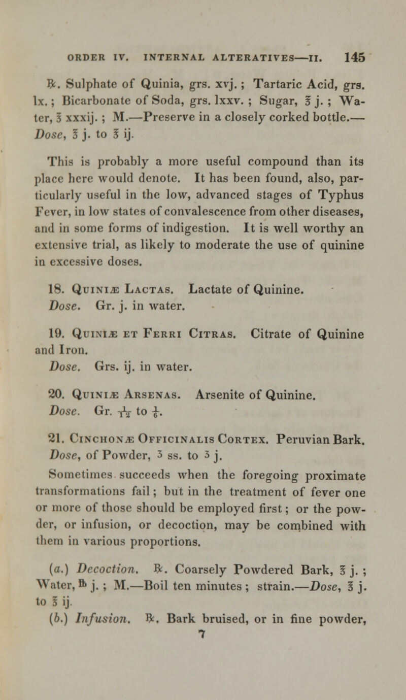 ft. Sulphate of Quinia, grs. xvj.; Tartaric Acid, grs. lx.; Bicarbonate of Soda, grs. lxxv. ; Sugar, 3 j. ; Wa- ter, I xxxij.; M.—Preserve in a closely corked bottle.— Dose, I j. to I ij. This is probably a more useful compound than its place here would denote. It has been found, also, par- ticularly useful in the low, advanced stages of Typhus Fever, in low states of convalescence from other diseases, and in some forms of indigestion. It is well worthy an extensive trial, as likely to moderate the use of quinine in excessive doses. 18. Quinine Lactas. Lactate of Quinine. Dose. Gr. j. in water. 19. Quinije et Ferri Citras. Citrate of Quinine and Iron. Dose. Grs. ij. in water. 20. Quinine Arsenas. Arsenite of Quinine. Dose. Gr. tV to £. 21. Cinchona Officinalis Cortex. Peruvian Bark. Dose, of Powder, 3 Ss. to 3 j. Sometimes succeeds when the foregoing proximate transformations fail; but in the treatment of fever one or more of those should be employed first; or the pow- der, or infusion, or decoction, may be combined with them in various proportions. {a.) Decoction, ft. Coarsely Powdered Bark, I j. ; Water, ft j. ; M.—Boil ten minutes ; strain.—Dose, I j. to I ij. (b.) Infusion, ft. Bark bruised, or in fine powder, 7