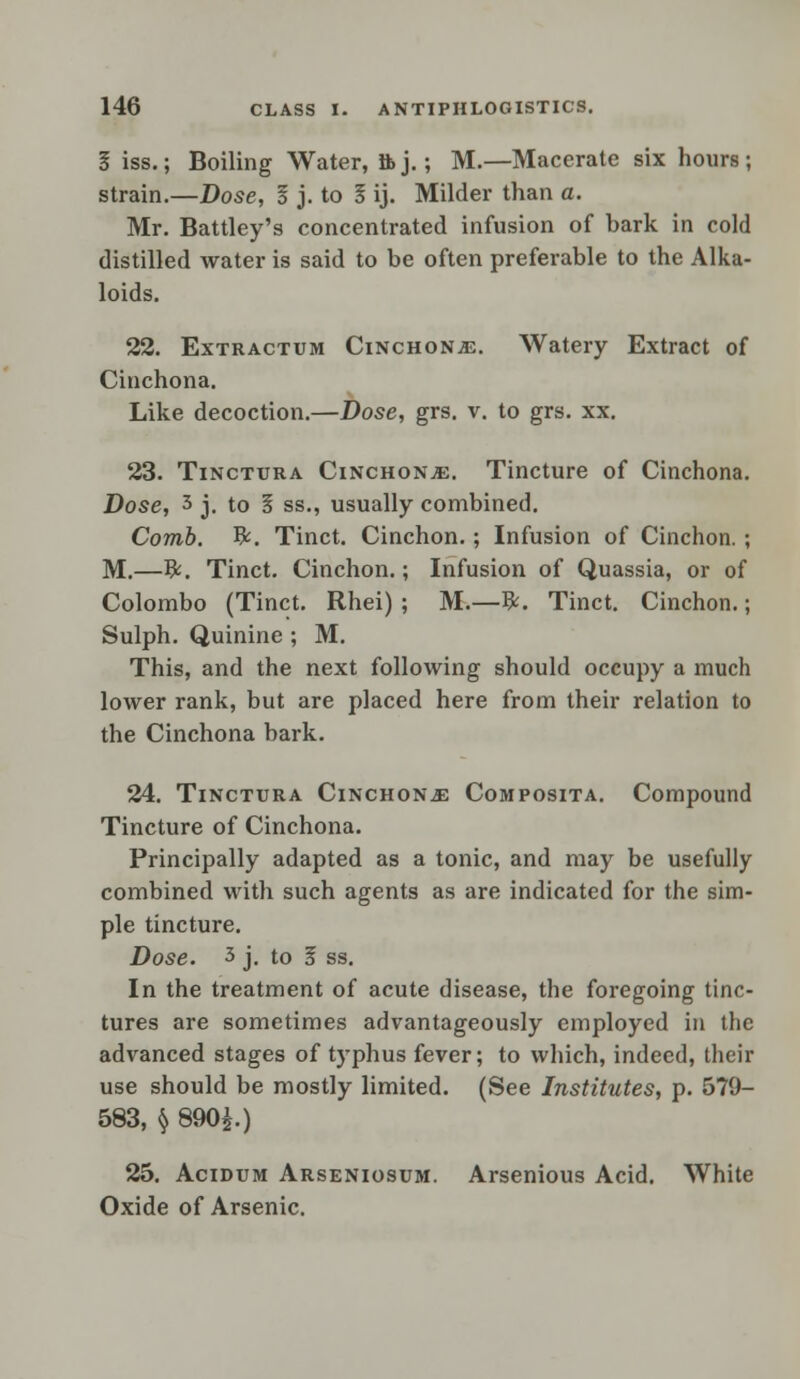 I iss.; Boiling Water, ftj.; M.—Macerate six hours; strain.—Dose, I j. to 5 ij. Milder than a. Mr. Battley's concentrated infusion of hark in cold distilled water is said to be often preferable to the Alka- loids. 22. Extractum Cinchona. Watery Extract of Cinchona. Like decoction.—Dose, grs. v. to grs. xx. 23. Tinctura Cinchona. Tincture of Cinchona. Dose, 3 j. to 5 ss., usually combined. Comb. #. Tinct. Cinchon.; Infusion of Cinchon. ; M.—&. Tinct. Cinchon.; Infusion of Quassia, or of Colombo (Tinct. Rhei) ; M.—#. Tinct. Cinchon.; Sulph. Quinine ; M. This, and the next following should occupy a much lower rank, but are placed here from their relation to the Cinchona hark. 24. Tinctura Cinchona Composita. Compound Tincture of Cinchona. Principally adapted as a tonic, and may be usefully combined with such agents as are indicated for the sim- ple tincture. Dose. 3 j. to 5 ss. In the treatment of acute disease, the foregoing tinc- tures are sometimes advantageously employed in the advanced stages of typhus fever; to which, indeed, their use should be mostly limited. (See Institutes, p. 579- 583, § 890i.) 25. Acidum Arseniosum. Arsenious Acid. White Oxide of Arsenic.