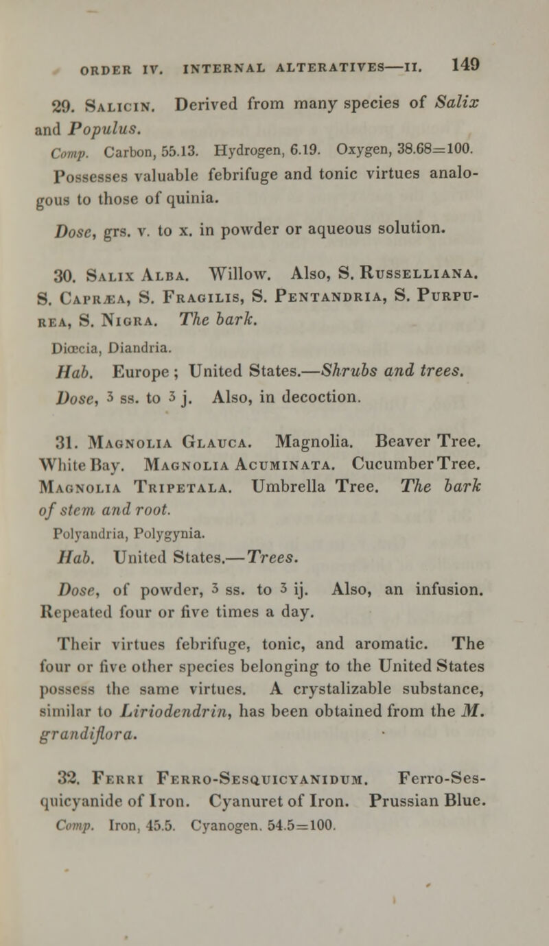 ORDE 29. Salicin. Derived from many species of Salix and Populus. Comp. Carbon, 55.13. Hydrogen, 6.19. Oxygen, 38.68=100. Possesses valuable febrifuge and tonic virtues analo- gous to those of quinia. Dose, grs. v. to x. in powder or aqueous solution. 30. Salix Alba. Willow. Also, S. Russelliana. S. Caprjea, S. Fragilis, S. Pentandria, S. Purpu- rea, S. Nigra. The bark. Dioecia, Diandria. Hab. Europe ; United States.—Shrubs and trees. Dose, 3 ss. to 3 j. Also, in decoction. 31. Magnolia Glauca. Magnolia. Beaver Tree. White Bay. Magnolia Acuminata. Cucumber Tree. Magnolia Tripetala. Umbrella Tree. The bark of stem and root. Polyandria, Polygynia. Hab. United States.—Trees. Dose, of powder, 3 ss. to 3 ij. Also, an infusion. Repeated four or five times a day. Their virtues febrifuge, tonic, and aromatic. The four or five other species belonging to the United States possess the same virtues. A crystalizable substance, similar to Liriodendrin, has been obtained from the M. grandiflora. 32. Ferri Ferro-Sesquicyanidum. Ferro-Ses- quicyanide of Iron. Cyanuret of Iron. Prussian Blue. Comp. Iron, 45.5. Cyanogen. 54.5=100.