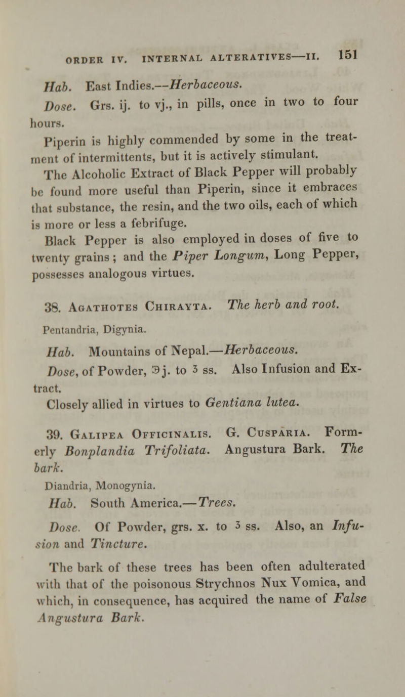 llab. East Indies.—Herbaceous. Dose. Grs. ij. to vj., in pills, once in two to four hours. Piperin is highly commended by some in the treat- ment of intermittents, but it is actively stimulant. The Alcoholic Extract of Black Pepper will probably be found more useful than Piperin, since it embraces that substance, the resin, and the two oils, each of which is more or less a febrifuge. Black Pepper is also employed in doses of five to twenty grains; and the Piper Longum, Long Pepper, possesses analogous virtues. 38. Aoathotes Chirayta. The herb and root. Pentandria, Digynia. llab. Mountains of Nepal.—Herbaceous. Dose, of Powder, 3j. to 3 ss. Also Infusion and Ex- tract. Closely allied in virtues to Gentiana lutea. 39. Galipea Officinalis. G. Cusparia. Form- erly Bonplandia Trifoliata. Angustura Bark. The bark. Diandria, Monogynia. Hab. South America.—Trees. Dose. Of Powder, grs. x. to 3 ss. Also, an Infu- sion and Tincture. The bark of these trees has been often adulterated with that of the poisonous Strychuos Nux Vomica, and which, in consequence, has acquired the name of False ustvra Bark.