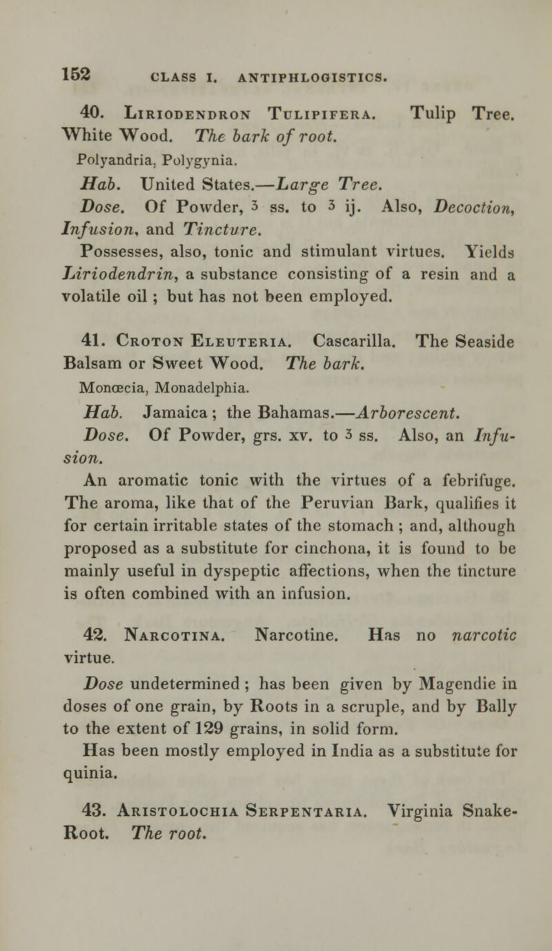 40. Liriodendron Tulipifera. Tulip Tree. White Wood. The bark of root. Polyandria. Polygynia. Hab. United States.—Large Tree. Dose. Of Powder, 3 ss. to 3 ij. Also, Decoction, Infusion, and Tincture. Possesses, also, tonic and stimulant virtues. Yields Liriodendrin, a substance consisting of a resin and a volatile oil; but has not been employed. 41. Croton Eleuteria. Cascarilla. The Seaside Balsam or Sweet Wood. The bark. Moncecia, Monadelphia. Hab. Jamaica ; the Bahamas.—Arborescent. Dose. Of Powder, grs. xv. to 3 ss. Also, an Infu- sion. An aromatic tonic with the virtues of a febrifuge. The aroma, like that of the Peruvian Bark, qualifies it for certain irritable states of the stomach ; and, although proposed as a substitute for cinchona, it is found to be mainly useful in dyspeptic affections, when the tincture is often combined with an infusion. 42. Narcotina. Narcotine. Has no narcotic virtue. Dose undetermined ; has been given by Magendie in doses of one grain, by Roots in a scruple, and by Bally to the extent of 129 grains, in solid form. Has been mostly employed in India as a substitute for quinia. 43. Aristolochia Serpentaria. Virginia Snake- Root. The root.