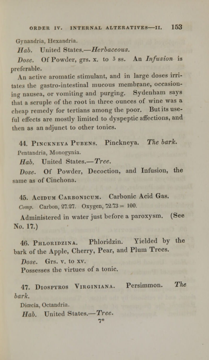 Gynandria, Hexandria. Hctb. United States.—Herbaceous. Dose. Of Powder, grs. x. to 3 ss. An Infusion is preferable. An active aromatic stimulant, and in large doses irri- tatea the gastro-intestinal mucous membrane, occasion- ing nausea, or vomiting and purging. Sydenham says that a scruple of the root in three ounces of wine was a cheap remedy for tertians among the poor. But its use- ful effects are mostly limited to dyspeptic affections, and then as an adjunct to other tonics. 44. Pinckneya Pubens. Pinckneya. The bark. Pentandria, Monogynia. Hab. United States.—Tree. Dose. Of Powder, Decoction, and Infusion, the same as of Cinchona. 45. Acidum Carbonicum. Carbonic Acid Gas. Comp. Carbon, 27.27. Oxygen, 72.73 = 100. Administered in water just before a paroxysm. (See No. 17.) 46. Phloridzina. Phloridzin. Yielded by the bark of the Apple, Cherry, Pear, and Plum Trees. Dose. Grs. v. to xv. Possesses the virtues of a tonic. 47. Diospyros Virginiana. Persimmon. The bark. Dioecia, Octandria. Hab. United States.— Tree. 7*