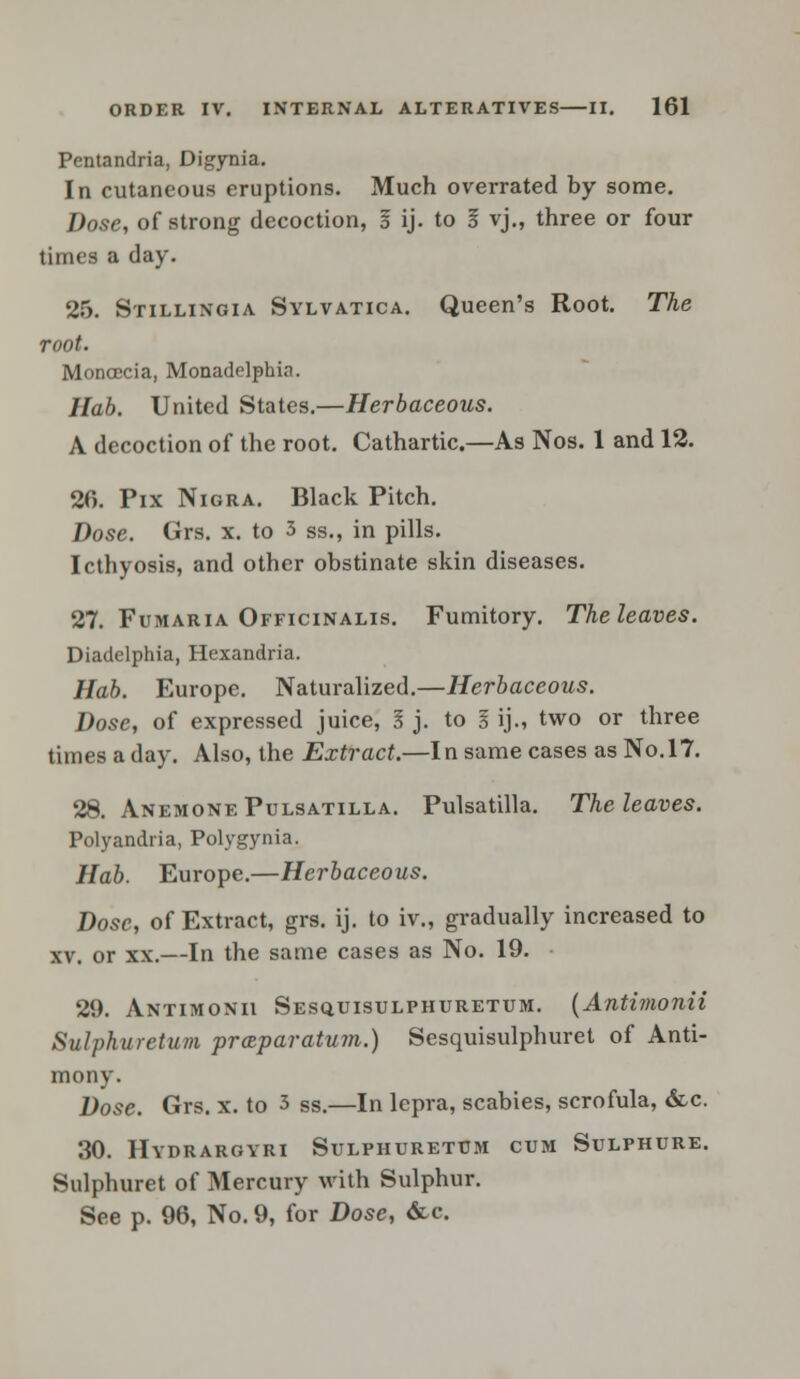 Pentandria, Digynia. In cutaneous eruptions. Much overrated by some. Dose, of strong decoction, I ij. to I yj„ three or four times a day. 25. Stillingia Sylvatica. Queen's Root. The root. Moncccia, Monadelphia. Hab. United States.—Herbaceous. A decoction of the root. Cathartic.—As Nos. 1 and 12. 26. Pix Nigra. Black Pitch. Dose. Grs. x. to 3 ss., in pills. Icthyosis, and other obstinate skin diseases. 27. Fumaria Officinalis. Fumitory. The leaves. Diadelphia, Hcxandria. Hab. Europe. Naturalized.—Herbaceous. Dose, of expressed juice, I j. to I ij., two or three times a day. Also, the Extract.—In same cases as No. 17. 28. Anemone Pulsatilla. Pulsatilla. The leaves. Polyandria, Polygynia. Hab. Europe.—Herbaceous. Dose, of Extract, grs. ij. to iv., gradually increased to xv. or xx.—In the same cases as No. 19. 29. Antimonii Sesquisulphuretum. {Antimonii Sulphuretum prsparatum.) Sesquisulphuret of Anti- mony. Dose. Grs. x. to 3 ss.—In lepra, scabies, scrofula, &c. 30. Hydrargyri Sulphuretum cum Sulphure. Sulphuret of Mercury with Sulphur. See p. 96, No. 9, for Dose, &c