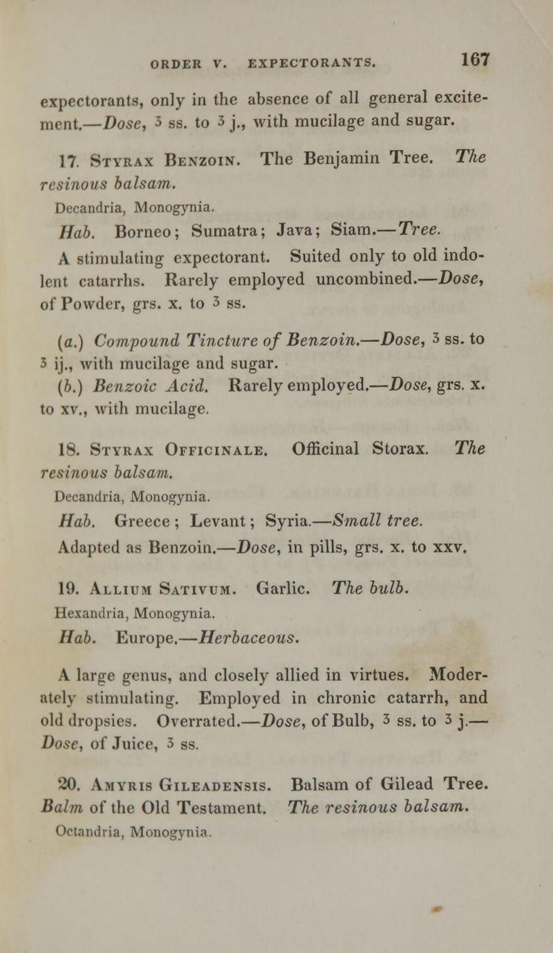 expectorants, only in the absence of all general excite- ment.—Dose, 3 ss. to 3 j., with mucilage and sugar. 17. Styrax Benzoin. The Benjamin Tree. The resinous balsam. Decandria, Monogynia. Hab. Borneo; Sumatra; Java; Siam.—Tree. A stimulating expectorant. Suited only to old indo- lent catarrhs. Rarely employed uncombined.—Dose, of Powder, grs. x. to 3 ss. (a.) Compound Tincture of Benzoin.—Dose, 3 ss. to 3 ij., with mucilage and sugar. (b.) Benzoic Acid. Rarely employed.—Dose, grs. x. to xv., with mucilage. 18. Styrax Officinale. Officinal Storax. The resinous balsam. Decandria, Monogynia. Hab. Greece ; Levant; Syria.—Small tree. Adapted as Benzoin.—Dose, in pills, grs. x. to xxv. 19. Allium Sativum. Garlic. The bulb. Hexandria, Monogynia. Hab. Europe.—Herbaceous. A large genus, and closely allied in virtues. Moder- ately stimulating. Employed in chronic catarrh, and old dropsies. Overrated.—Dose, of Bulb, 3 ss. to 3 j.— Dose, of Juice, 3 ss. 20. Amyris Gileadensis. Balsam of Gilead Tree. Balm of the Old Testament. The resinous balsam. Ootandria, Monogynia.