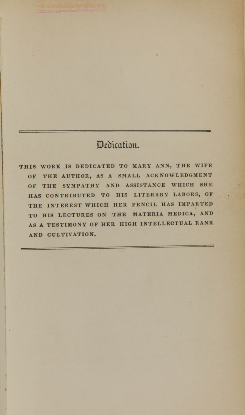 Equation. THIS WORK IS DEDICATED TO MARY ANN, THE WIFE OF THE AUTHOR, AS A SMALL ACKNOWLEDGMENT OF THE SYMPATHY AND ASSISTANCE WHICH SHE HAS CONTRIBUTED TO HIS LITERARY LABORS, OF THE INTEREST WHICH HER PENCIL HAS IMPARTED TO HIS LECTURES ON THE MATERIA MEDICA, AND AS A TESTIMONY OF HER HIGH INTELLECTUAL RANK AND CULTIVATION.