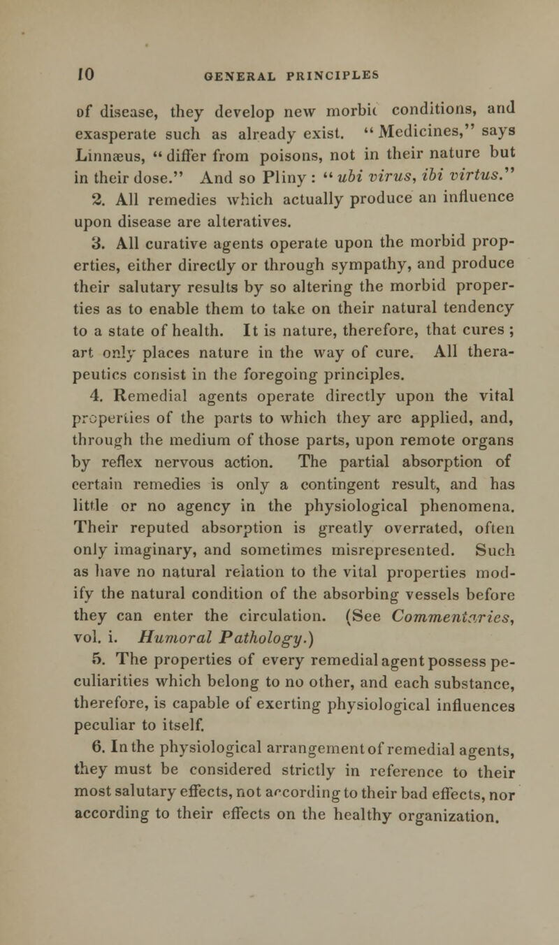 of disease, they develop new morbic conditions, and exasperate such as already exist.  Medicines, says Linnaeus,  differ from poisons, not in their nature but in their dose. And so Pliny :  ubi virus, ibi virtus. 2. All remedies which actually produce an influence upon disease are alteratives. 3. All curative agents operate upon the morbid prop- erties, either directly or through sympathy, and produce their salutary results by so altering the morbid proper- ties as to enable them to take on their natural tendency to a state of health. It is nature, therefore, that cures ; art only places nature in the way of cure. All thera- peutics consist in the foregoing principles. 4. Remedial agents operate directly upon the vital properties of the parts to which they are applied, and, through the medium of those parts, upon remote organs by reflex nervous action. The partial absorption of certain remedies is only a contingent result, and has little or no agency in the physiological phenomena. Their reputed absorption is greatly overrated, often only imaginary, and sometimes misrepresented. Such as have no natural relation to the vital properties mod- ify the natural condition of the absorbing vessels before they can enter the circulation. (See Commentaries, vol. i. Humoral Pathology.) 5. The properties of every remedial agent possess pe- culiarities which belong to no other, and each substance, therefore, is capable of exerting physiological influences peculiar to itself. 6. In the physiological arrangement of remedial agents, they must be considered strictly in reference to their most salutary effects, not according to their bad effects, nor according to their effects on the healthy organization.