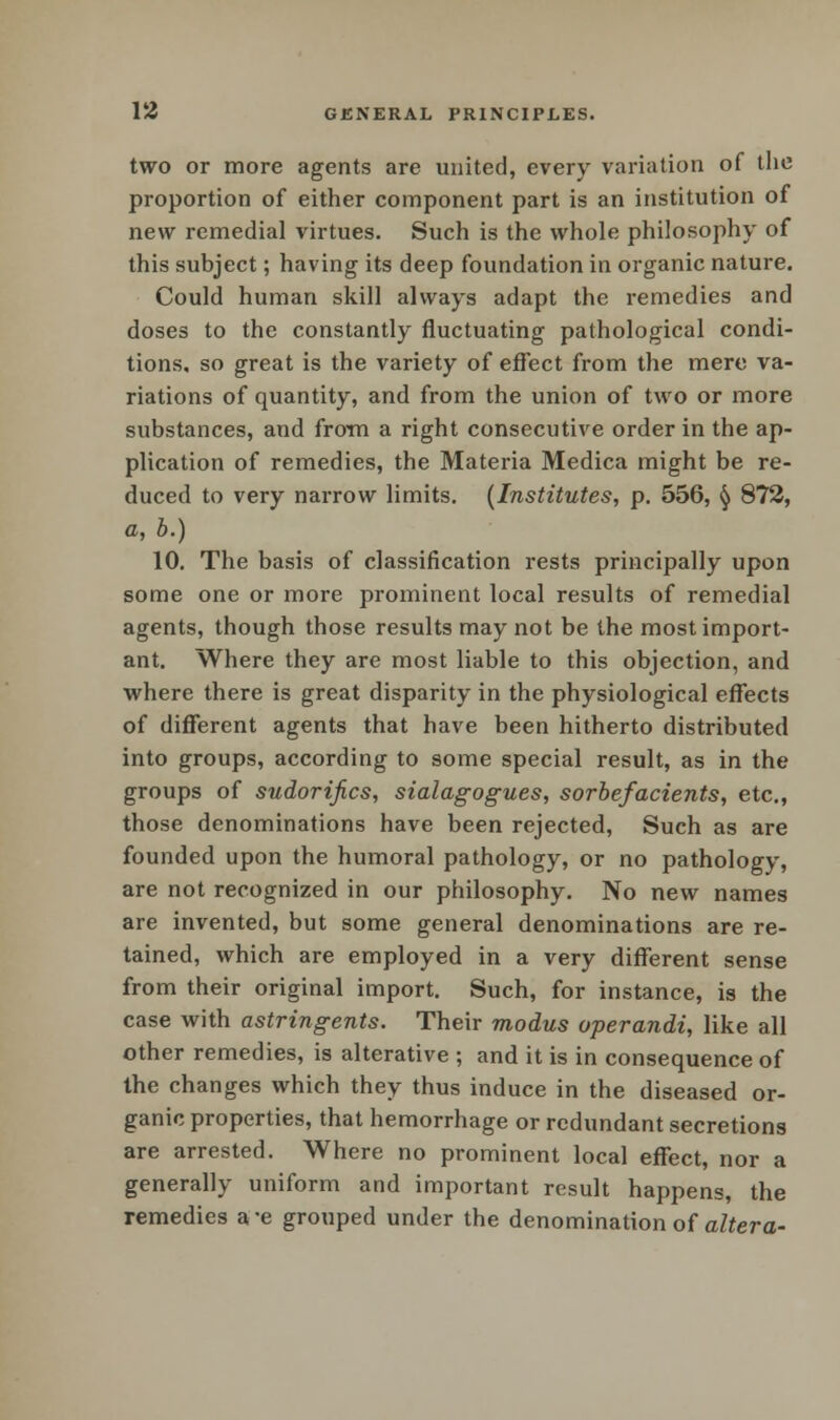 two or more agents are united, every variation of the proportion of either component part is an institution of new remedial virtues. Such is the whole philosophy of this subject; having its deep foundation in organic nature. Could human skill always adapt the remedies and doses to the constantly fluctuating pathological condi- tions, so great is the variety of effect from the mere va- riations of quantity, and from the union of two or more substances, and from a right consecutive order in the ap- plication of remedies, the Materia Medica might be re- duced to very narrow limits. (Institutes, p. 556, § 872, a, b.) 10. The basis of classification rests principally upon some one or more prominent local results of remedial agents, though those results may not be the most import- ant. Where they are most liable to this objection, and where there is great disparity in the physiological effects of different agents that have been hitherto distributed into groups, according to some special result, as in the groups of sudor ifics, sialagogues, sorbefacients, etc., those denominations have been rejected, Such as are founded upon the humoral pathology, or no pathology, are not recognized in our philosophy. No new names are invented, but some general denominations are re- tained, which are employed in a very different sense from their original import. Such, for instance, is the case with astringents. Their modus operandi, like all other remedies, is alterative ; and it is in consequence of the changes which they thus induce in the diseased or- ganic properties, that hemorrhage or redundant secretions are arrested. Where no prominent local effect, nor a generally uniform and important result happens, the remedies a-e grouped under the denomination of altera-