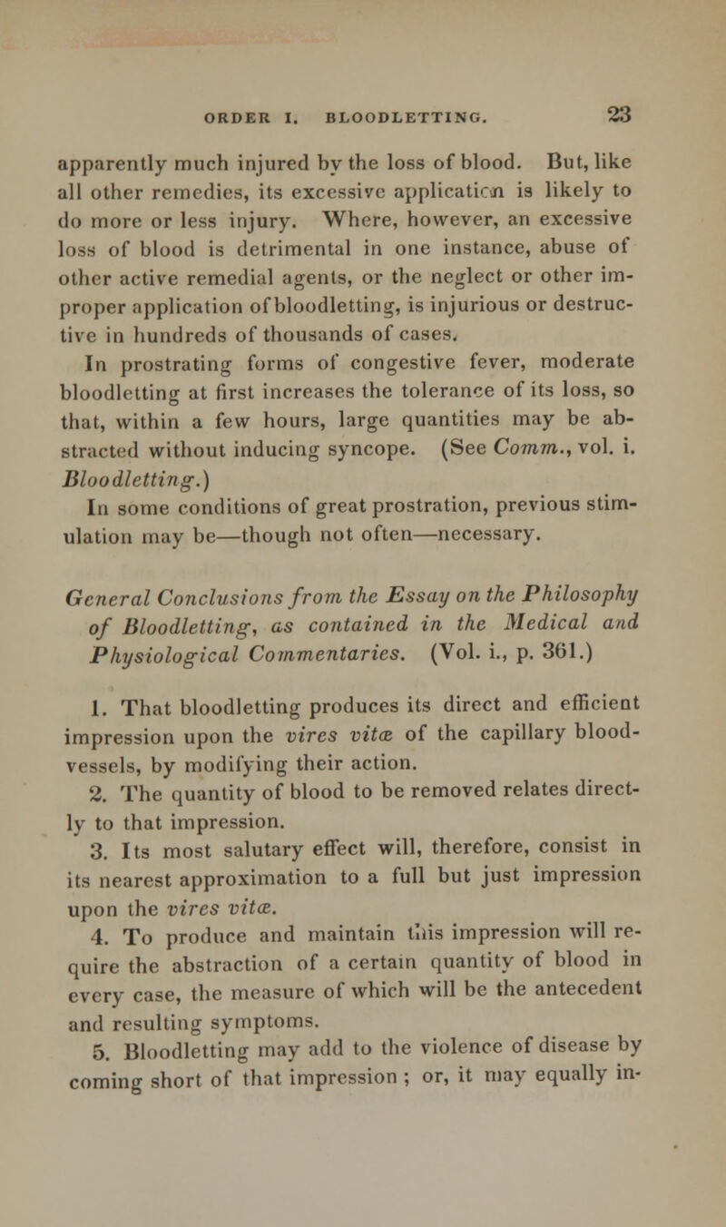 apparently much injured by the loss of blood. But, like all other remedies, its excessive application is likely to do more or less injury. Where, however, an excessive loss of blood is detrimental in one instance, abuse of other active remedial agents, or the neglect or other im- proper application of bloodletting, is injurious or destruc- tive in hundreds of thousands of cases. In prostrating forms of congestive fever, moderate bloodletting at first increases the tolerance of its loss, so that, within a few hours, large quantities may be ab- stracted without inducing syncope. (See Comm., vol. i. Bloodletting.) In some conditions of great prostration, previous stim- ulation may be—though not often—necessary. General Conclusions from the Essay on the Philosophy of Bloodletting, as contained in the Medical and Physiological Commentaries. (Vol. i., p. 361.) 1. That bloodletting produces its direct and efficient impression upon the vires vitiz of the capillary blood- vessels, by modifying their action. 2. The quantity of blood to be removed relates direct- ly to that impression. 3. Its most salutary effect will, therefore, consist in its nearest approximation to a full but just impression upon the vires vitce. 4. To produce and maintain this impression will re- quire the abstraction of a certain quantity of blood in every case, the measure of which will be the antecedent and resulting symptoms. 5. Bloodletting may add to the violence of disease by coming short of that impression ; or, it may equally in-
