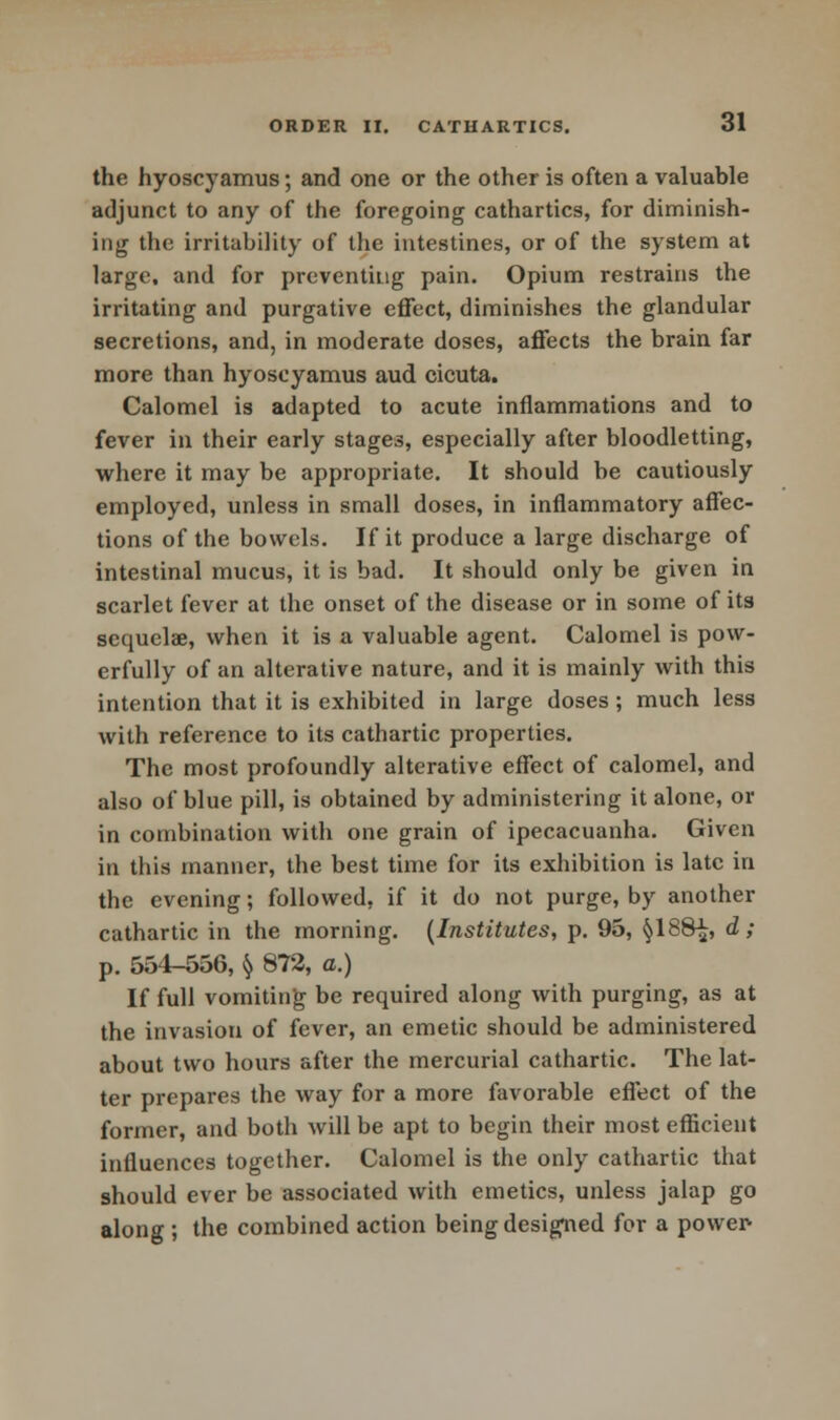 the hyoscyamus; and one or the other is often a valuable adjunct to any of the foregoing cathartics, for diminish- ing the irritability of the intestines, or of the system at large, and for preventing pain. Opium restrains the irritating and purgative effect, diminishes the glandular secretions, and, in moderate doses, affects the brain far more than hyoscyamus aud cicuta. Calomel is adapted to acute inflammations and to fever in their early stages, especially after bloodletting, where it may be appropriate. It should be cautiously employed, unless in small doses, in inflammatory affec- tions of the bowels. If it produce a large discharge of intestinal mucus, it is bad. It should only be given in scarlet fever at the onset of the disease or in some of its sequelae, when it is a valuable agent. Calomel is pow- erfully of an alterative nature, and it is mainly with this intention that it is exhibited in large doses; much less with reference to its cathartic properties. The most profoundly alterative effect of calomel, and also of blue pill, is obtained by administering it alone, or in combination with one grain of ipecacuanha. Given in this manner, the best time for its exhibition is late in the evening; followed, if it do not purge, by another cathartic in the morning. (Institutes, p. 95, §188^, d ; p. 554-556, $ 872, a.) If full vomiting be required along with purging, as at the invasion of fever, an emetic should be administered about two hours after the mercurial cathartic. The lat- ter prepares the way for a more favorable effect of the former, and both will be apt to begin their most efficient influences together. Calomel is the only cathartic that should ever be associated with emetics, unless jalap go along ; the combined action being designed for a power-