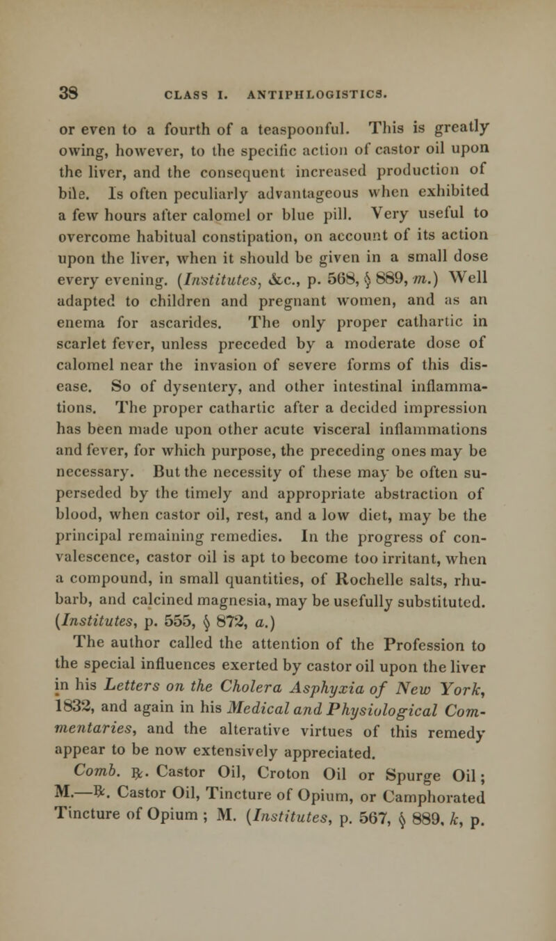 or even to a fourth of a teaspoonful. This is greatly- owing, however, to the specific action of castor oil upon the liver, and the consequent increased production of bi\e. Is often peculiarly advantageous when exhibited a few hours after calomel or blue pill. Very useful to overcome habitual constipation, on account of its action upon the liver, when it should be given in a small dose every evening. (Institutes, &c, p. 568, § 889, m.) Well adapted to children and pregnant women, and as an enema for ascarides. The only proper cathartic in scarlet fever, unless preceded by a moderate dose of calomel near the invasion of severe forms of this dis- ease. So of dysentery, and other intestinal inflamma- tions. The proper cathartic after a decided impression has been made upon other acute visceral inflammations and fever, for which purpose, the preceding ones may be necessary. But the necessity of these may be often su- perseded by the timely and appropriate abstraction of blood, when castor oil, rest, and a low diet, may be the principal remaining remedies. In the progress of con- valescence, castor oil is apt to become too irritant, when a compound, in small quantities, of Rochelle salts, rhu- barb, and calcined magnesia, may be usefully substituted. (Institutes, p. 555, § 872, a.) The author called the attention of the Profession to the special influences exerted by castor oil upon the liver in his Letters on the Cholera Asphyxia of New York, 1832, and again in his Medical and Physiological Com- mentaries, and the alterative virtues of this remedy appear to be now extensively appreciated. Comb. £. Castor Oil, Croton Oil or Spurge Oil; M.—St. Castor Oil, Tincture of Opium, or Camphorated Tincture of Opium ; M. (Institutes, p. 567, § 889, k, p.