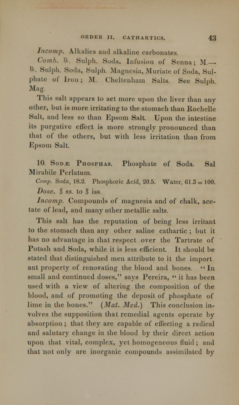 Incomp. Alkalies and alkaline carbonates. Comb. I*. Sulph. Soda, Infusion of Senna; M.— ft. Sulph. Soda, Sulph. Magnesia, Muriate of Soda, Sul- phate of Iron ; M. Cheltenham Salts. See Sulph. Mag. This salt appears to act more upon the liver than any other, but is more irritating to the stomach than Rochelle Salt, and less so than Epsom Salt. Upon the intestine its purgative effect is more strongly pronounced than that of the others, but with less irritation than from Epsom Salt. 10. Sod,e Phosphas. Phosphate of Soda. Sal Mirabile Perlatum. Crnnp. Soda, 18.2. Phosphoric Acid, 20.5. Water, 61.3 = 100. Dose. Z ss. to 5 iss. Incomp. Compounds of magnesia and of chalk, ace- tate of lead, and many other metallic salts. This salt has the reputation of being less irritant to the stomach than any other saline cathartic ; but it has no advantage in that respect over the Tartrate of Potash and Soda, while it is less efficient. It should be stated that distinguished men attribute to it the import ant property of renovating the blood and bones. In small and continued doses, says Pereira,  it has been used with a view of altering the composition of the blood, and of promoting the deposit of phosphate of lime in the bones. (Mat. Med.) This conclusion in- volves the supposition that remedial agents operate by absorption; that they are capable of effecting a radical and salutary change in the blood by their direct action upon that vital, complex, yet homogeneous fluid ; and that not only are inorganic compounds assimilated by