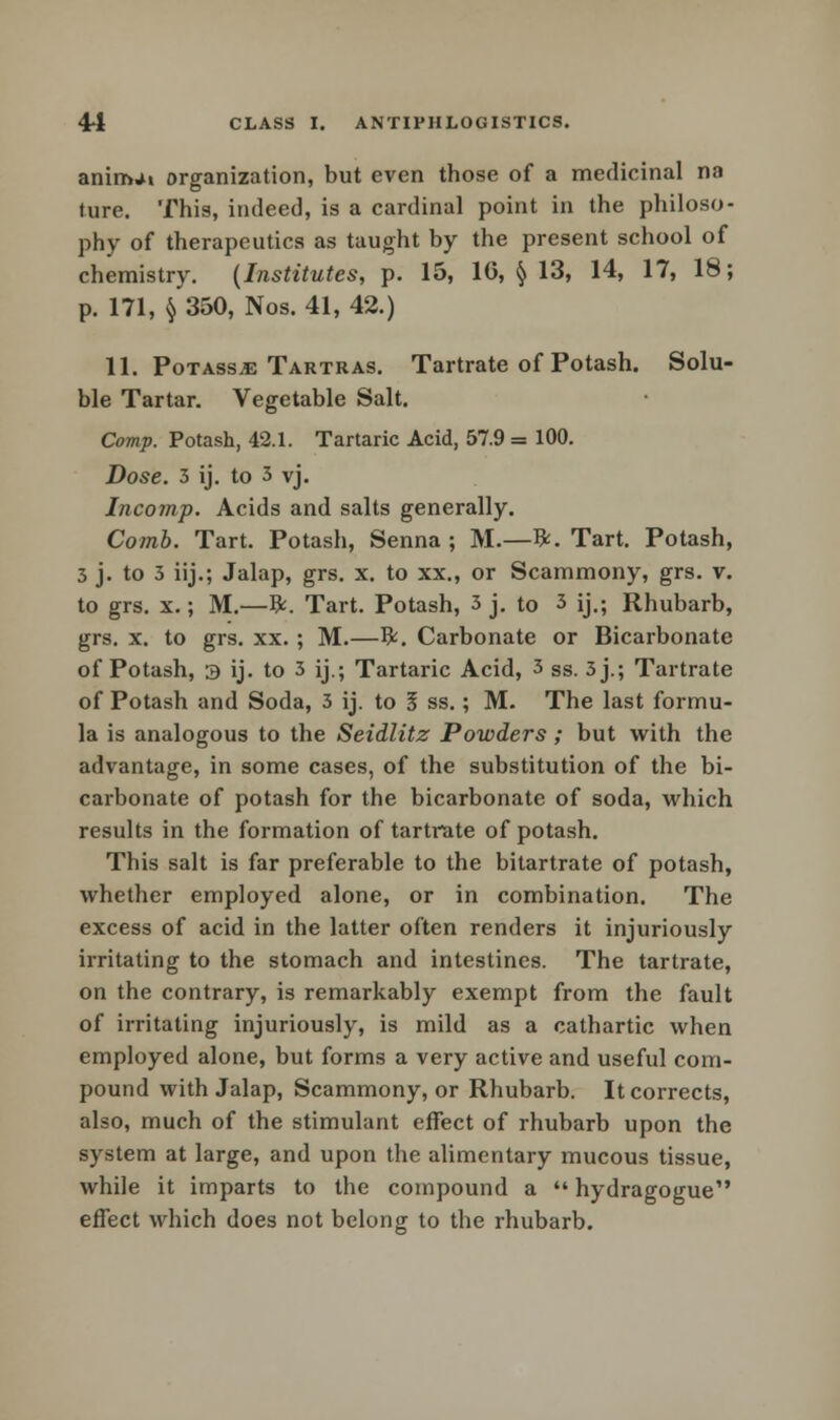 aninwi organization, but even those of a medicinal na tare. This, indeed, is a cardinal point in the philoso- phy of therapeutics as taught by the present school of chemistry. (Institutes, p. 15, 16, § 13, 14, 17, 18; p. 171, § 350, Nos. 41, 42.) 11. Potass*: Tartras. Tartrate of Potash. Solu- ble Tartar. Vegetable Salt. Comp. Potash, 42.1. Tartaric Acid, 57.9 = 100. Dose. 3 ij. to 3 vj. Incomp. Acids and salts generally. Comb. Tart. Potash, Senna ; M.—ft. Tart. Potash, 3 j. to 3 iij.; Jalap, grs. x. to xx., or Scammony, grs. v. to grs. x.; M.—ft. Tart. Potash, 3 j. to 3 ij,; Rhubarb, grs. x. to grs. xx.; M.—ft. Carbonate or Bicarbonate of Potash, 3 ij. to 3 ij.; Tartaric Acid, 3 ss. 3j.; Tartrate of Potash and Soda, 3 ij. to 5 ss.; M. The last formu- la is analogous to the Seidlitz Powders; but with the advantage, in some cases, of the substitution of the bi- carbonate of potash for the bicarbonate of soda, which results in the formation of tartrate of potash. This salt is far preferable to the bitartrate of potash, whether employed alone, or in combination. The excess of acid in the latter often renders it injuriously irritating to the stomach and intestines. The tartrate, on the contrary, is remarkably exempt from the fault of irritating injuriously, is mild as a cathartic when employed alone, but forms a very active and useful com- pound with Jalap, Scammony, or Rhubarb. It corrects, also, much of the stimulant effect of rhubarb upon the system at large, and upon the alimentary mucous tissue, while it imparts to the compound a  hydragogue effect which does not belong to the rhubarb.